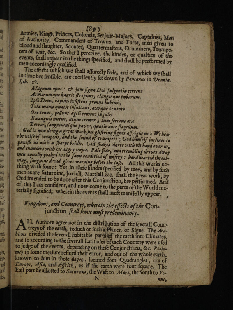 : {89 ) Armies, Kings, Princes, Colonels, Serjant-Majars, Captaines, May |. of Authority, Commanders of Towns, and Forts, men iven to |} blood and flaughter, Scoutes, Quartermalteré, Drummers, Trumpe. | tersof war, &amp;c. Sothat I perceive, the kindes, or qualties of the |~ events, thall appear in the things {pecified, and fhall be performed by |/ men accordinely qualified. : ; The effects which we thal] affuredly feele, andof which we thalf ' in igo bee fenfiole, are excellently fet down by Pontanus in Urania. ly Lith. 2°, : Magnum opus : &amp; jam figna Dei fulgentiaverrent Armorumque haurit ftrepites, clangorqme tabarum. Ipfe Deus, rapidss infiftens prenus habenss, |, | Tela mann quatst infultans, acerque srucnte ! Ore tonat, pellunt ails temone jagales | i Exanguis metus, atqne tremor s tum ferrens era | | Z error, fangeines/c que pavor, qnarit ante flagellum, ) | God is now doing a great Work shis ghftring fignes affright 2s 3 We bear the noifeof weapons, and the (ound of trumpers ; God him/clf snclines te |) puntfe us with a foarpe bridle. God Soakes darts with bis hand over Ul, and thunders with bis angry voyce. Pale fear, 'and trembling drives aWay | men equally yoaked in the fanse condition of mifery &gt; hardhearted threats. | King, fanguine dread gives warning before the laf. All this works no- | thing with fome: Yet in thefe kindes Pecified by mee, and by fach _ Menasare Saturnine, Joviall, Martiall,&amp;c. - thall the great work, by | God intended to be done after this Conjunction, bee performed. And of this I am confident, and now come to the parts of the World ma- terially fignified, wherein the events thall moft manifeltly appear. E- | Kingdoms, and Countreys, wherein the effects of the Con- . junction fhall have soft predominancy. —* AU Authors agree not in the diftrifution of the feverall Coun- | £ &amp; treysof the earth, to fuch or fach'x Planet. or Signe. The dra- | bians divided the feverall habitable partsof the earth into Climates, | and fo according tothe feverall Latitudes ofeach Countrey were ufed | to jndge of the events, depending on thefe Con junctions, &amp;c. Prolc= mey in {ome meafure refined their error, and ovt of the whole earth, | known to him in thofe dayes , formed four Quadrangles , out of | Earope, Afia, and Africk, as if the earth were four-{quare. The Eaft part he allotted to Sarnrnws, the Welt to. ALars, the South to Ve | N WS»