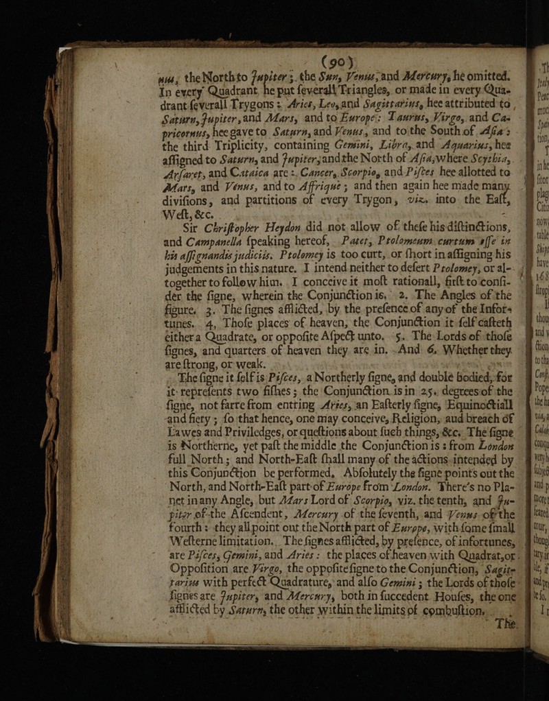 = Rarer eee Ses 2 Et a = SPALET crane. ae PES — + Ansel eain alte yr ayetiwe: » PR Eee oN = Ss — See ee ere etree Smear &gt; SSE ES St ES a ye ae, Sas Sr seen Ia of San eae : - = ee i _ . -. ae Ni a pa or eae See ape eh Se a any ao th Th aah —_ — pats cet a aAge Pe eae Cee eee eS —_—-o = = See ace a = =r ray sia ee —_ . &gt; “a at et ee a a ee ramee &lt;= — —— ~ (90). nus, the Northto {apie 5. the Sux, Venus, and Adercury, he omitted. In every Quadrant, he put feverall Triangles. or made in every Qua. drant feverall Trygons = Arics, Lev, and Sagittarivs, hee attributed to Saturu,Jupiter,and Afars, and to Europe: Taurns, Virgo, and Cas pricornus, heegaveto Saturn, and Vesus, and tothe South of fas the third: Triplicity, containing Gemini, Libra, and Aquarius, hee affigned to Saturn, and Fupiter;and the North of Afiaswhere Scythia, Arfaret, and C.taica are :. Cancer, Scorpio, and Piftes hee allotted te Afats, and Venus, andto Afrique; and then again hee made at divifions, and partitions of every Trygon, viz. into the Eaft, Welt, &amp;c. . : Sir Chriftopher Heydon did not allow of, thefe his diftinG@tions, and Campanella {peaking hereof, Pater, Ptolomeum curtum affe in his affignandys judictis. Ptolomey is too curt, or fhort in affigning his together to follow him... I conceive it moft rationall, fir to‘confi- der the figne, wherein the Conjunction is, 2, The Angles. of the figure, 3. The fignes afflicted, by the prefence of anyof the Infors tunes. 4, Thofe places of heaven, the Conjunction it felf cafteth cithera Quadrate, or oppofite Afpect unto. ‘5. The Lords of thofe fignes, and quarters. of heaven they. are in, .And: 6, Whether they are ftrong, or weak. : it: reprefents two fifhes ; the Conjunction. isin 25. degreesiof the figne, not farte from entting Arécs, an Eafterly figne, ‘Equinoctiall and fiery ; fo that hence, one miay conceive, Religion, aud breach of Lawes and Priviledges, or queftions about {uch things, &amp;c. The figne is Notthernie, yet paft the middle the Conjunction is : from London full North; and North-Eaft {hall many of the actions.intended by North, and North-Eaft part-of Europe from ‘London. There's no Pla- net inany Angle, but AZars Lord of Scorpio, viz. thetenth, and Fu- piter ef the Afcendent, Adercury .of the feventh, and Vexus ofthe fourth: they allpoint ont the North part of Exrppe, with fqme {mall Wefterne limitation... The fgnes afflicted, by prefence, of infortunes, Oppofition are Virgo, the oppofitefigne to the Conjunction, Sagite tarius with perfect Quadrature, and alfo Gemini ; the Lords of thofe fignes are Pupiter, and Afercnry, both in fuccedent. Honfes, the one ” afflicted by Sarurm, the other within the limits of combuftion, - ® » Xp Ie fo, I , \ fi ' Bi