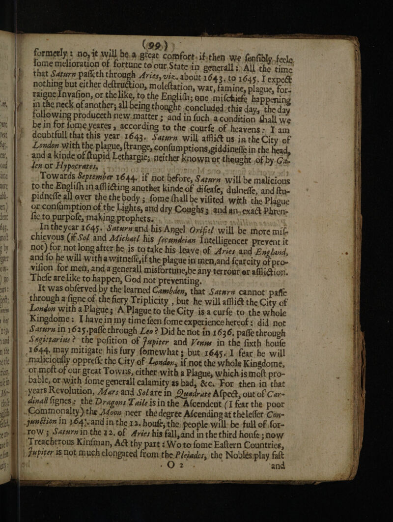 os oat teat fome melioration of. fortune to our State in general; All the time that Saturn pafleth through Aries, viz. about 1643.9 1645. I expe&amp; nothing but either deftruction, moleftation, war, famine, plague, for. raigneInvafion, or the like, to the Englith; one mifchiefe happenin in the neck of another; all being thought. concluded this day, the day following produceth new.matter and in fuch. acundition Shall we be in for fome,yeares , according to the courfe of heavens: Iam doubtfull that this year.1643.. Saturn will affi@ us in the City of London with the-plague, {trange, confumptions,giddineffein the head, anda kinde of tupid Lethargie; neither known or theught..of by.Gz. fen. or Hypocrates, . 7 ere) ye | Towards September 1644.\ if not before, Saturn will be malicious to the Enelifh in.affli@ing another kinde of difeafe; dulneffe, and ftu- pidneffe all. ever the the body ; {ome (hall be vifited with. the Plague or-confumptioniof the Lights, and dry Coughs s and an, exact Phren- fic to purpofe, making. prophets. | whi | In theyear 1645. Saturnand. his Angel Qrifiel will. be more mif- chievous (if Sof and Adichael his fecundeian Intelligencer prevent it not) for, not long after:he,.is to take his-leave,of Aries and England, and fo he will -with awitnefte,ifthe plague in men,and {carcity of pro- vifion for men, and,agenerall misfortune,be any terrourier affiction. Thefe arelike to happen, God not preventing. _ It was obferved by thelearned Camsbden, that Satarn cannot’ pafle through ayfigne of thefiery Triplicity , but he will affi@ the City of London with a Plague; ‘A Placue to the City.is.a curfe tothe whole Kingdome: I havein my timefeenfome experience hereof: did not Saturn in 1625.pafle through Leo? Did he not in 16 36. paffe through Sagsttarins ? the pofition of Pupirer and Venus in the fixth houfe 1644, may mitigate his fury fomewhat $ but.1645..1 fear he will malicionfly opprefle the City of Londen, if not the whole Kingdome, | -or.moft of our great Towns, either. with a Plagne, which.ismolt pro- bable, orswith fome generall calamity as bad, &amp;c. For then in that years Revolution, AZarsand So/are in Quadrate Alpect, out of Car- dina fignes; the Dragons Taile isin the Afcendent (1 fear the. poor Commonalty) the Azcon, neer the degree Afcending at thelefler-Con- _juntizon in 1643.and in the 13. houfe; the people will: be full of ,for- row 3 Satarnin the 12. of Aries his fall,and in the third hone; now Treacherous Kinfman, Act thy part 1 Woto fome Eaftern Countries, jupiter isnot much clongated from the Pleiades, the Noblésiplay falt .O2 ‘an : (99) 9 : formerly: no, it will be.a.great comfort: ifsthen we fenfibly. feels