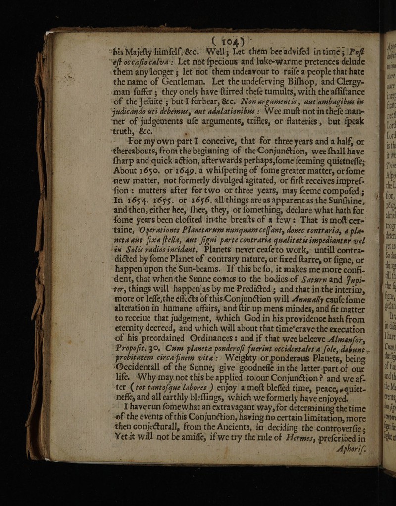 ohis Majelty himfelfac. Well; Let them bee advifed intime; ‘Pof éft occaftocalva’: Let not fpecious and lnke-warme pretences delude them any longer ; let not them indeavour to raife a people that hate the natne of Gentleman. Let the undeferving Bifhop, and Clergy- man fuffer ; they onely have ftirred thefe tumults, with the affiftance of the Jefuite ; but I forbear, &amp;c. Non argumentis , aut ambagibus ix qudicando uti debemus, aut adnlationibus : Wee muft-not in thefe man- ‘ner of judgements ufe arguments, trifles, or flatteries, but fpeak truth, &amp;c. For myown part I conceive, that for three years and 2 half, or ‘thereabouts, from the begisning of the Conjunétion, wee fhall have fharp and quick action, afterwards perhaps, fome feeming quietnefle; About 1650. or 1649. a whifpeting of fome greater matter, or fome new matter, not formerly divulged agitated, or firft receives impref- fion matters after fortwo or three years, may feeme compofed ; In 1654. 1655. or 1656. all things are as apparentas the Sunfhine, and then, either hee, fhee, they, or fomething, declare what hath for fome years been clofited inthe breafts of a few: That ismof cer- taine, Operariones Planetarum nunquam ce(] ant, donec sontraria, a plaw netaaut fixa ftella, ant figni parte contrarse qualitatis impediantur vel tx Solss radios incidant. Planets never ceafeto work, untill contra- dicted by fome Planet of contrary nature, or fixed ftarre, or figne, or happen upon the Sun-beams. If this be fo, it makes me more confi- dent, that when the Sunne comes to the bodies:of Saturn and fupi~ ter, things will happen'as by me Predicted; and that in-the interim, more or leffe,the éffccts of this Conjunction will 4nnvally caufe fome alteration in humane affairs, and {tir.up mens mindes, and fit matter toreceiue that judgement, which God in his providence hath from eternity decreed, and which will about that time‘cravethe execution of his preordained Ordinances: and if that wee beleeve Alman/or, Propofit.3°, Cum plancta ponderofi fuerint occidentales'a fole, dabunt.. “probitatem circafinem vite: Weighty or ponderous Planets, being ‘Occidentall of the Sunne; give goodneffe in the latter .part.of our life. Why. may.not this be applied to.our Conjunction? and we af- ‘ter -( tor rantofque Labores ) enjoy a melt blefled time, peace, equiet- ‘nefle, and all carthly bleffings, which we formerly have enjoyed. I have run fomewhat an extravagant way, for determining the time of the events of this Conjunction, haying no certain limitation, more then conjecturall, from the Ancients, in deciding the controverfie ; Yetit will not be amiffe, ifwe try the rule of Hermes, prefcribed in Aphorif.