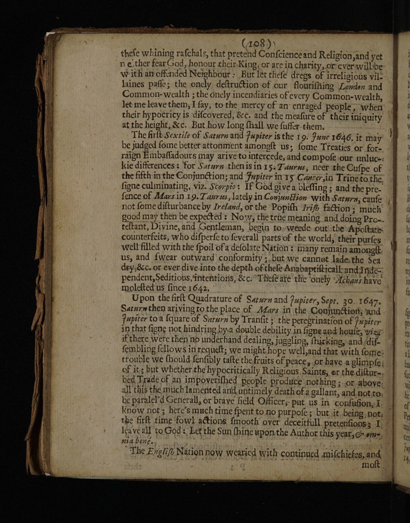 22 impart ay ST fae oe oe eae = SSS a Se ee = ate 5 A ory ie EN Se eS eth ee Ce 4 We aaa AP t- ~ : (108 )) thefe whining rafchals, that pretend Confcienceand Religion,and yet n e.ther fear God, honour their-King; or are in charity,.or ever willbe: with an offended Netghbour ; But let thefe drees of irreligious vil- laines pafle; the onely deftruction of our flourifhing Londen and Common-wealth ; the onely incendiaries of every Common-wealth, Jet me leave them; I fay, tothe mercy of an’ enraged people ; when their hypocricy is ‘difcovered, &amp;¢. and the meafure of their iniquity at the height, &amp;c. But.how long fhall we fuffer-them. The firlt Seatile of Saturn arid -Pupiter is the 19. June 1646. it may be judged fome better attonment amongft ‘us; fome Treaties or for- raign Embafladours may arive to intercede, and compofe our unluce: kie differences: for Saturn thenisin 153 Taurus, neer the Cufpe of the fifth inthe Conjunction; and Fupiter in-r5 Cancer,in Trineto the figne culminating, viz. Scorpio: If God give a bleffing ; andthe pre- fence of Mars.in 19. Taurus, lately in Conjanétion- with Satura; caufe not fome difturbance by Ireland, or the Popith Irif faction: much good may then be expected: Now, the trie meaning and doing Prc-. teftant, Divine, and Gentleman, begin to..weede .out!:the Apoltate: well filled with the {poil ofa defolate Nation : many remain amongtt us, and {wear outward’ conformity ;,but-we cannot lade, the Sea dry;&amp;c..or ever dive-into the depth.of thefe Anabaptifttcall-andJ fide=: pendent, Seditious, intentions, &amp;c.°Thefé ate the ‘ondly Achans have molefted us fince 1642, 7 tes Upon the firlt Quadrature of Saturn and Jupiter, Sept. 30. 1647. Satarathen arivingto the place of AZars in the Conjunctiony and {upiter toa {quare of Saturn by Tranfit ; the peregrination of fH piter in that figne not hindring by,a double debility in figne and houle, wizg if there were then no underhand dealing, juggling, fhirking, and dif- fembling fellows in requeft; we might hope well,and that with fome: of its but whether the hypocritically Religious. Saints, er the.diftur-. bed Trade of an impovetifhed people produce nothing ;..or above: _~ be paralel’d Generall, or brave fidld Officer, pat us in ‘confufion,I. the firft time fowl a@ions f{mooth over deceitfull. pretenfionss I: leave all to God: Let the Sun (hine upon.the Author this Year, ems, usa bene. ae | ve The Exgtify Nation now weatied with continued mifchiefes, an mo eee ee Oe ee a -o — = = — — we