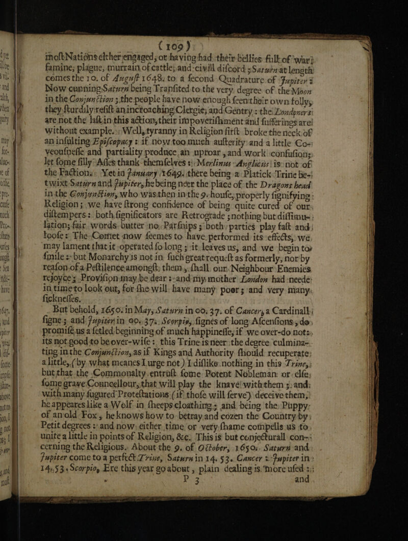 inoftNations cither engaged; or having had: théir-bellics full of ‘wari famine; plague, murrain of cattle},and-civill difcord »Sarzinat length comes the 10, of duguft 1648. to a fecond Quadrature of Jupiter 3 Now cunning:Saivrn being Tranfited to the very. degree of the Moon in the Conjunétion ; the people have now-enough feentheir own follys they fturdily'refift an inctoaching!Clergie; and,Gentry : the! Londoners’ are not the laftin this action, their impoverifhment and fuderines are! without example.:; Well, tyranny in Religion fit. broke the neck of an infulting Epifcopacy &gt; if now.too much aufterity:and a little Co-: veoufneffe and partiality produce.an uproar , and work’ confiufions Jet fome filly “Affes thank them felves s}: Merlinus Anglicus | iso not of the Factions: Yetia Panuary 1649. there being a Platick ‘Trine be-! twixt Swern and jupiter, he being neer the place of the Dragons head in the Gonjgattion, who wasithen inthe 9. houfe; properly fignifying : Religion ; .we have ftrong confidence of being quite cured of our: Auch | diltempers.:. both fignificators are Retrograde ;nothing but diffimue : Prom. fl lation; fair. words-butter no, Parfnips ;‘both’ parties play falt and: Mts foofe: The-Comiet now feemes to. have. performed its effects, we ures Wh may lament that it operated fo long ; *it leaves us, and we begin tor me | {mile :- but Monarchy is not in. fuch greatrequeft as formerly, nor by a | reafon.of.a Peltilence amongft; them.,.fhall, our. Neighbour Enemies ne rejoyce ; Provifion may, be dear :-and my mother’ London had :neede: hive in,timeto look out, for fhe will. have many poor and very many: ficknefles. 2 bi, But behold, 1650. 1n May, Saturn in 00; 37. of Cancer, a Cardinal figne ;. and: Jupiter in 004,373: Scorpis, fignes of long Afcenfions,, de: promifé.us a fetled beginning of much happineffe, if we over-do nots: its not good to be over-wile:, this Trine isneer the degree. ‘culmina-:- ting inthe Conjunétjoz,as if Kings and Authority fhould recuperate; alittle,.(by what meanes Lurge not) I-diflike.nothing in this Trine, but that the -Commonalty.entroft.fome Potent Nobleman: or fe: fome grave Councellour, that will play the knavé!-withthem ;)and: with many fugured Proteltations: (if) thofe will ferve) deceive them, he appeares like a Wolf in fheeps-cloathing; and being the, Puppy: of anold Fox, he knows how to. betray.and cozen the Country by: Petit degrees :.and now; either time or veryfhame compélls us to unite a little in points of Religion, &amp;¢. This is but conjeCturall con _ cerning the Religious.. About the 9. of Ofober; 1650: Saturn and, fupiter come toa perfe Trine, Saturna in 14. 53. Cancer &amp; ‘Jupiter in: 14),53 «Scorpio, Ere this year go about, plain dealing-is. more ufed iy , i and .