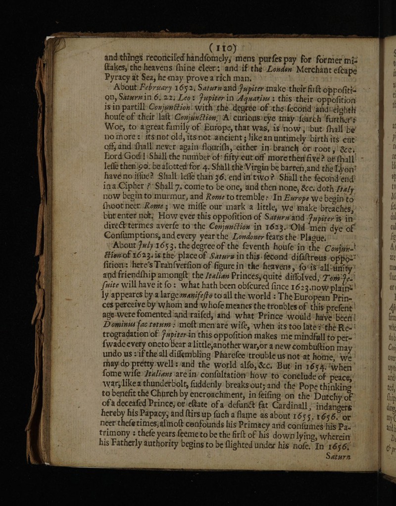 WP APR ROUTE PT bos ~ ( Fro) and things reconciled hand{omely; mens purfes pay for former miz ftakes,' the heavens thine cleer: \andeif- the: Lowden Merchant efcape Pyracy at Sea, he may provea rich man. Abvout February 1652; Saturnand Fupiter make their firkt oppofitt= on, Saturein 6.223 Leos Pupiterin Aquarius : this their oppofition isin partill Conjenétion: with ‘the degrée ‘of the: fecdrd andleighth houfe of \theit ‘aft: ConjunGtions ‘A’ curious eye thay ifearch ‘furthers Woe, to: aigreat family of Europe, that was, is now} “but fhall'be ho more: itSnoftiold, ttsnot-ancient ; like an untimely: birth ity cut off;and {hall never again flourith, either in: branch or root, Sey Lord Godi! Shall the number of: fifty-eutoff morethen'five? of thal lefle then 90: be alotted'for 4.:Shallethe Virgin be barreh,and the Lyon’ havenoiflud? Shall lefle than 36.end in' two? Shall the fecondend: ina Cipher? Shall 7. come to be one, and then none, &amp;c: doth ftaly now begin to:murmur, and Rome to tremble: In E urope we begin to {hoot nee: Rome; we mifle our mark a little, we make breachés, butenter not; How ever this oppofition of Saturniand Jupiter's in direCh termes averfe tothe Conjunction in 1623 Old men dye of Confumptions, and every year the Londoner fearsthe!Plasiie.” About.7u/y:165 3. the degree of the feventh honfe in the Conjure Hionot 1623. is the place of Saturw in this: fecond difhreus oppo fition: -here’s Tran{verfion of figure in the heavens; fois all sanity’ and friendfhip amongft: the /ta/ian Princesyquite diffolved &lt; Tom: ee’ fuite will have it fo: what hath been obfcured fince 1623. now plain’ | ly appeares by.a large manifefte to all the world : The European Ptin- ces perceive by whom and whofe meanes the troubles of this prefent age were fomented and raifed,'ahd what’ Prince would have beer! Dominus fac torum : moft:menaré wife, when its too late?the Ree: trogradation of: 7#piterin this oppofition makes me mindfall to per~ {wadeevery oneto bear a little;another war,or anew combuftion may undo us :if the all diflembling Pharefee ‘trouble us not-at home, ‘we may do pretty well: and the world alfo; &amp;¢c. Bue in 16 54. when | fome wife Jealians are in’ confaltation how to conclude of peace; warylikea thunderbolt, fuddenly: breaks out; and the Pope thinking to benefit the Church by encroachment, in feifing’ on the Datehiy of of a deceafed Prince, oreftate of a defunct fat Cardinall , indangers hereby his Papacy; and ftirsup fuch a flame as about 16 55. 1656. or neer thefetimes;almoft confounds his Primacy and confirmes his Pa. trimony : thefe years feemeto be the firlt of his down lying, wherein his Fatherly authority begins to be flighted under his nofe. In 1656; Saturn SS ee ree