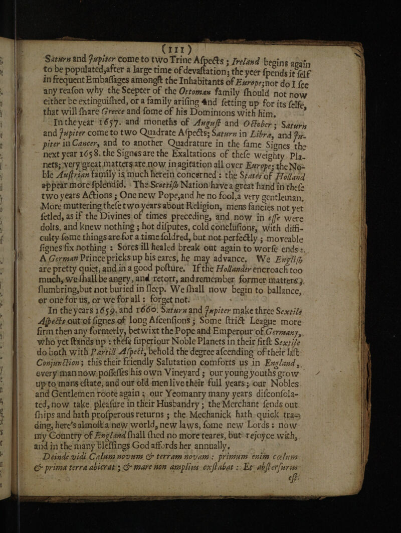 a (rrr) Siturn and Fupiter come to two Trine obi 3 Ireland begins again to be populated, after a large time of devaf ation; the yeer {pends it felf any reafon why the Scepter of the Ortomas family fhould not now either be extinguifhed, or a family arifing 4nd fetting up for its (elf that will fhare Greece and fome of his Dominions with him. ‘ Inthe year 1657. and moneths of Avguft and O Gober 3 Saturh and fupiter come to two Quadrate A (pects; Saturn in Libra, and fue piter in Cancer, and to another Quadrature in the fame Signes the next year 165 8. the Signesare the Exaltations of thefe Weighty Pla- nets; very ‘great Matters are now inagitation all over Europes the Nox ble 4uftrian family is much herein concerned’: the States of Folland appear more fplendid. » The Scorti/&gt; Natiomhave a great hand in thee two years Actions ; One new Pope,and he no fool,a very gentleman, More muttering thefetwo yearsabout Religion, mens fancies not yet fetled, as if the Divines of times preceding, and now in effe were dolts, and knew nothing ; hot difputes, cold coneclufions, with diffi- culty feme thingsare for atime foldred, but not_perfedtly.; moveable fignes fix nothing : Sores ill healed break out again to worfe ends s. A German Prince pricks up his cares, he may advance. We Enplipp are pretty quict, and.in a good pofture. If the Hofander encroach too much, wefhall be angry, and retort, andremember. former matters}. flumbring,but not buried in fleep. We fhall now begin to ballance,. er one for us, or we for all : forget not. 7 In the years 1659, and 1660. Satwrx and jupiter make three Sexrile Apes out-of fignes,of long Afcenfions ; Some [tri&amp; League more. firm then any formetly, bet wixt the Pope and Emperout’of Germany,, who yet ands up : thefe fuperiour Noble Planets in their firft Sesxti/e do both with Partill A/pect, behold the degree afcending of their laft Conjun tion; this their friendly Salutation comforts us in Exgland, every than now: pofiefies his own Vineyard ; our young youths grow up'to mans eftate, and our old men live théir full years;.:our Nobles and Gentlemen roote again ; our Yeomanry many years difconfola- ted,now take. pleafure in their Husbandry ; the Merchant fends out fhips and hath profperous returns ; the Mechanick hath-quick tras ding, herc’s almoft.a new world, new laws, fome new Lords : now: my Countty of Exg/and fhall thed no more teares, but? rejoyce with, and in the many bleffings God affords her annually. Deinde vidi Calum novum G&amp; terram novam: primum enim celum &amp; prima terra abicrat ; mare non amplius exftabat &gt; Et oan . Eig: