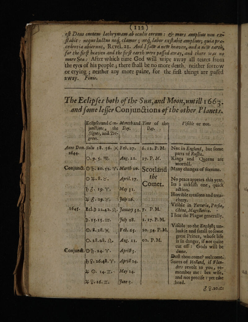 oe ~~, we = ea cen TL IR 113) ~ frabit: neque luctus neg, clamor ; neg, labor ex ftabit amplinss quia pram for the fir(t heaven and the firft earth were paffed away, and there was no mere Sea: After which time God will wipe away all teares from the eyes of his people.; there fhall be no more death, neither forrow away. Finw. The Eclipfes both of the Sun,and Moonuntill.166 4: and fome leffer ConyunGions of the other Planets. Eclipfesand Con- Afonethand;Zime of the Vifthle or not. junctions, the Day. Day. Signes, and De-, Lrees. : Anno Dom. Solis 18.565 Feb.27. 6.12. P.M: | Not in England, but fome 1644. | | parts of Ruffia., 0.9.5. Wh. Aug.21. |17.P, M. Kings ‘and Queens are | mortall. Conjun&amp;. Of) xo. 92. Vs Marth 20. Scorland | Many changes of fortune. OU.8.r. April.17. the No peace appears.this year. | Comet. | Its a ticklith one &gt; quick hd-19-V. ‘May 31. action. | | Horrible treafons and trea- Yigi2g.c. 4 Fuly 26. . chery. ‘Vifible in. Tartaria, Perfia, 1645+ Ech.) 22.43... January 317+ P.M. China, MageManica. . | 1 fear the Plague generally, ID. 15-15.4% © \Fuly 28. |x. 17. P.M. Vifible :to the Engh; un- ©; 8.18. % Feb..t5.. \20- 34-P.M.| . luckie and fatal] tofome ’ great Prince, whofe life ©.28.38. 9. {Aug 11. |02 P.M. is in danger, if not quite cut off : Gods will be ConjunkO-f.24.V. | April. dene. | Doft thou come? welcome. hh Qe 26:48... |Aprill 24. ‘States of Holland, if F lan- ders revolt to you, re-_ YL Oe 1q-Ie. [May 24. member me: bee wife, and not precife syet take DE Qez6.mr. = | June. sheed. d 9.20024