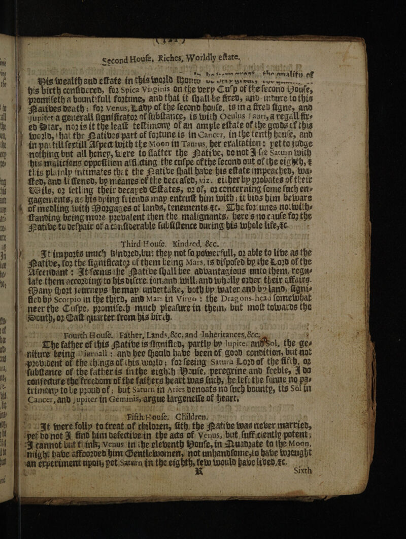 ¥ A Second Houle, Riches; Worldly eftate. ae tha Cone ero e® Chee mop aly is fucalfh aud efkate in this fno2ld Boris oe rep yews cue eaaiey of bis birth conftzcred, fo2 Spica Virginis On fhe verp Cu'p of thefecono toute, gromifeth a bountiful fortune, and that it (yall-be fired, and-indure tothis— Patives death ; for venus, Wadp of the fecondboule, isina fired figne, ana jupiter a general fignificato2 of tubftarice, ts with Oculus !auri,a regall fixe ed Star, norisittbeleat tellimony ofan ample effate of the goods cf this di par till fertill At pect with the Moon tt Taurus, ber evaltatton; pet to judge nothing but all beney, were fo Matfer the Patrbc, be not Flee Saturn iwith bis maitcions oppefiiion alfi.cting the cufpe ofthe fecond out of ihe eta hth, € ‘this plainlp intimates the€ the Mative {hall bate hts eftate impeachen, twas GGitls; 02 tetling their decayed Cates, 0207, 02 concerntig fome fuch ets gagenients, asbisoping fiends map entruk him twitd ; ti bios him betware franding being niere pecbalent then the malignants, bere's no canfe fo3 the Pative te defpair of acsuftverable lubliffence during bis twhole life, tc. | ‘Third Honfe. Kindred, &amp;c. Jt imports much bindzed,but thep not fo powerfull, 02 able fo lie as the Pative, for the fignificater cfthenrteing Mars, ts vifpofed by the Loyd of the Meeridant : Ahlensife sative Hall bee adbantagtous nto then, regus lafe. fhernvaccozving to his dticre:tor.and will and twhally egder thet iaies. SPanyp (hort jeurneps hemayp. undertake, both bp water and byland; Tignes fied bp Scorpio in the third, and Mars in Virgo : fhe Drag ons- head fometobatl South, o2 Galt quarter from bts birib. Fourth Houle. Father, Lands,&amp;c, and Inheritances, 8c: : © EDpe father of this Patibe isfiantficd, partly by Jupites andSol, the ges niture being Piurnall : anvbee fhoulo babe been of good condition, bul not fubltance of the fatheris tnthe stabi ABonle, peregrine and feeble, 3 09 conjedurte foe freebonr of the fathers beatt twas (ich, be lefs the fonne no pas frimony tobe prondof; buf Saturn ti Aries Denoats no fucd bounty, tis Sol ut Fifth Hone. Children. «&gt;: | Ft werefolly tofreat of chilozen, {ith: the ative was never marric Ee Se ke ae a Pere GEL LOL LESELDIAT LE I