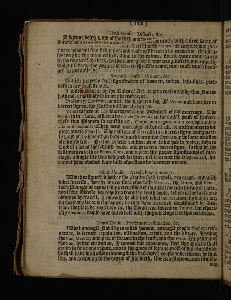 Sixth Houle, Difeafes, Src, A fortune being 1Lo3d of the {irth,ann he inet Deeley eenees occu cost Sp eve pith Venus 5 FE rmpozts our spas five to babe but foto fcsie es, anb {hole eafilp cured by medicine, thedifeas fes maybe the wrib-collick, tone inthe raines, flures, paine many times in fhe veiites of the back, intthout any graveli appeacing,{uriets, and calasilp ach accivertallp. €c. 4 Seventh Houfe.) Women, &amp;c: Wots in any pecteMion.ec. 4 twillendvavour bp the itules of Art, togtve realons fobp this Mative bath not, opistikelp to marry hereafter, ec. 2 : | Ptolomey, Leovitius, andall fhe earned fay, Ff venus:and Luna bee in barren Manes, the ative will barolp marry. = = — 5 = =. —_—. &lt; thefe two Planets (o conlituied,: Conjugium negant, aut a conjugio animo moze aberfefromtt. Whe politure of Mars alfo ta barren figne, being parts Lp 3Loab of the febenth,o2 babing much doininton there, map be fonte occaftort: doz of partof the feventh boule, and gets ina barrenfignes fo that bp the feflimonies both of Veuus, Luna, and lupiter, fhe proper fignificatogs of, mar: tiage, a finale life twas defigned fo2 hint; pet Luna neer the Dragons-tail, hee cannot habe, aboines fome falfe afperfions bp wwamens misans. Winth Houfe.. Travell, longjourneys. CUbich definneth tubether the Patthe Mhalltravell, pea oz not, and with what fucceffe, berein ine confider efpectally Mercury, the Moon, and Venus, andiftthe focrele bee required fromthe fenth houfe, iwbich is the fubitance without any let o2 difturbarce, be ntay have travelied Southard by Sea, from theplace be was bourvin, the Countreps (ubject fo 1 aurus, but efpects allp Gemunis, would have farteo bel with the gad: Angell of this native.ecs, Tenth Houfe..,\Preferment, eftimation, 8c: the Sun, in ber exaltation, 3 cannué: but pronounce, that this Pative hall erced in fanie and vepute,and tn the gods of fortune nie of his Ancekto2s: ithe, and accogding C9 the vege of bis birth, live ina cloptous,. and ilinfity