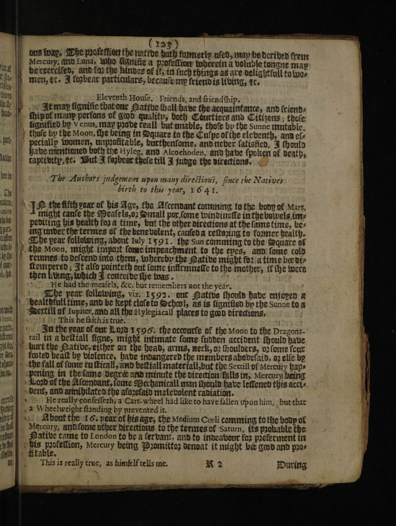 Aas 4 | _ Crag) ke || ons tvap, She pooieltion the native bath fomeriy.uten, itay-be borived frenr ... |) Mercury, ana Luna, who Enifie'a peefedtiow toberein a doluvle tonne map tbat ih beerercifed, and tae the kindes of it, in (uch things as ace delighffull to twas . ) Mien, ec. F fogbear particulars, becanlemp friendis livita, €c, MULND L : Lig | | ~ Eleventh Houfe.') Friends, and friend fhip. ii Y oo Zemay lignific thatour Pative thallbave theacquaintance, and friends Fhipot manp perfons of Son quality, both Couriers and Citisens ; thote fignified by venus, may prode reall but unable, thofe by tbe Sunne mutable. on thale by the Moon, the being itt Square to the Cutpe of the eleventh, and efs fle |” pectallp women, unprofitable, burthenfome, and nieber fatistien, 3 theulo | baberntentiened both the Uyleg, and Alcochoden, and babe (poker of peath, || taptivitp.€c, WulA fogbear thele till ¥ fudge the airecions. 1; a $ The Aurhors judgement upon many directions, fince rhe Natives birth to this year, 16 41. I lia TH the Hitt gear of bis Age, fhe Afcenvant commie to the bony of Mars, _ — might canfe the Wealels,oz Small por fome windinetle inthe bowels, trex _ pedtting bis health ios a time, but the other directions at the fametinie, bes | mgunder thetermes of thebenebvolent, canfeda refering to fomser bealth. \, Bbe pear following, abont Iuly 1591. the sun conuming Co the Square of thi) ¢he Moon, might. tmport (ome imtpeachment fo fhe eves, anni fome cola hiv |) veumes:todefcendinte then, whereby the ative might fora finte ber dt f mate rea i ; Sf allo potnteth ont fonre infiruinelfe to the mother, tf he were Mt | Shen litkna; tobich F:conceibe fhe twas. Eye | /}) soc o He had the:meafels, 8c. bur remembers not the year } }o -@be pear follotving, viz:-1592. snr ative thoula habe enjoyen x |} Bealtbfull time, and be kept clofeto School, as is fignifisd bp the Sunne fa a nin) | -S@ertill of Iupiter, and all the Hylegiacall places fo geod directions, ) Venus, Pes i} tp This he faithis true, &gt; : ty | pats cu. Sia the pear of cur Lov 1596: the occourfe of the Moon fo the Dragons-' iia | | tail tt abetttall figne, might intimate fome fudden accident Mould have iii 1 &gt; burt the Pative,etther on the head, arms, neck, 02 fhoulvers, o2fome four ath} Fosted beatt by biolertce, babe indangered the members abovefaid, a2 elle bp an |». be fall of fome tu Kicall,and bettiall materiall,but the Sextill of Meradry bape wth | pening in thefame Segre ann minute the direction falls it, Mercury being | dboob of the Afcendant, tome (Pechanicall man Moule have leffened this accte | sbent, and arnnibilaten:the afozefain malevolent radiation. quit) » Ps) Hexeally confeflech;a Cart-wheel had like to have fallen uponhim, buethae pili] | &lt;2 Wheelwright ftanding by prevented it. iit os) Mbont the 16. year of bisage, the Medium Coeli coments £6 the bosp of oo il : Mercury, andfome other directions fo the terites of Saturn, tts probable tbe wii} SPative cate fo London fo be a ferbant, ana ts indeabour fo2 peeferment tt het Bs ae Hr fercury bettg W2omitto2 denoat if might bee geod and pros { (ty a 2 aan \. Thisis really true, as himfelf tells me. K 2 During Lahey DIELS ILO SELLE LOOT OEE a MIT nae