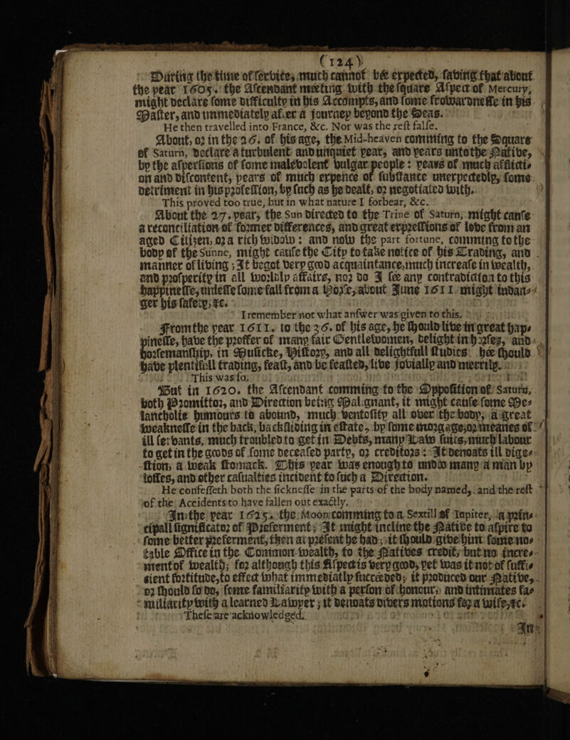 aA eT J ar 2s - (124) ) Miriia the ine of fervites wmch cannot: be expected, faving thatiationt the pear 1605..' the Afcendant mectiig. tutth the fquare Alpea of Mercury, — might veclare fonre difficulty m bis Accompts, and tonre frolwaraneHe in his. | Paffer, andtnmediately afer a fournep beyond the Seas. 4 He then travelled into France, &amp;c. Nor was the reft falfe. Abont, o2 infhead, of hisane, the Mid-heaven comming fo the Sauare ef Saturn, Boclare a furbulent: anduitqetet pear; ard pears antethe Pafive, I by the afperfions of fome malebclent oulgar rote ; peavs of much afflicts oi and bifcontent, pears of much erpence of (ubfance unerpectedlp, fome- detrvintent in bispeofelfion, by (uch as he deal€, 02 negotiated torth.. » This proved too true, butin what nature I forbear, &amp;c. : About the 27. pear, the Sun direded to the Trine of Saturn; might canfe. a reconciliation of foxmer differences, andgreaterprefions of lobe from art aged Citisen, 02a rich fyidolv : and now fhe part fortune, comming fothe bopp ef the Sunne, might caufle fhe Citp fo take notice of bis Lrading, and manner of libing ; Tf begot berp geod acquaintance, much ticreale in wealth, end profperity itt all tworlolp affatre, no2 do FJ fe any contradiction to this bappinette;uniete ome falifroma Wose;atoul June 161 1 might tndai-/ ger his later, te. | Tremember not what anfwer was given to this. : Fromtbe year 1611. to the 36. of his age, he Hould live tirgreat haps ineffe, habe the poffer of many fair Oentletvomen, delight inbefes, and, afemanthip, in ulicke, Pitory, and all delightfull Tudies, bee (ould. | babe Pa craving; featt, and be featten, live joviallpanDmecriife i This was to. . . emer Te gE ly Wut in 1620. the Afcendant comming fo the Dppofificn of Saturn, woth @romittor, and Direction betig Mal.anant, tt nnghe canfe fone We- farebolie buntours to abotmd, much wentofitp all over thebonp, aitreat |} iveaknefle tn the back, back fiding in eftate, bp fome morgagejo2 meanes of ( ill (erbants, much fronbled fo getin Debts, manip Iwao latis,nuech labour to get in the gcods of fome peceafed party, o2 creditors: Aenenoats til diges: ftion; &amp; tweak fomack. hrs pear was enoughto undo many a nian by loffes, and ofber calualties incident fo lucha Diresion. B He confeffeth both the fickneffe in the parts of the body named, andthe reft. “T of the: Accidentsito have fallen out exactly, J VGmthe pear 1625,.:the Mooncomming to.8. Sextill af Tapiter, “4 pettis: cipall fignificato; of WBreferment; If miaheincline the Pattbe to afpire ta fome better preferment then at pretent be ban; sth hould gibe bint fone ntos table Dffice in fhe. Conmon-twealth, fo the Patives credit; bute iacres~ | nienfof ivealt}; fo2 although this Aipectis verp qed, pel wasttnotof fuffis - gient fortitude, to effect iobat immeviatlp fucceened; tf produced our ative, . o2 fhonld fono, fonre familiarifp iotth a perfor of honours and intimates fae “miltarity with alearned ILatoper ; tt Denogts Divers mintions fep.a twife,ec: 'Thefe are acknowledged: ia ol Of Sth i Ants |