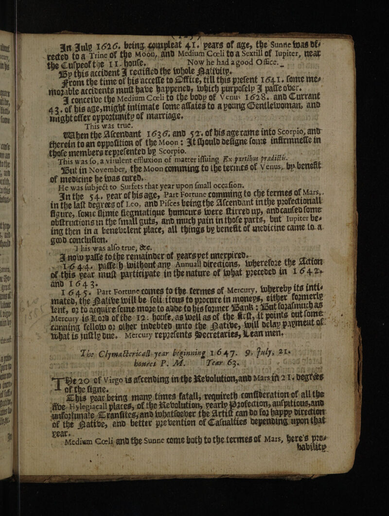 a — on mn wniel. Si aes RR eh A all Si ee A ss cree Ant. July 1626. being courpleat 41. pears of age, the Sunse yas | oe “rected (0 a Trine of fhe Moon, and Medium Cocli fo a Sextill of Iupiter, neat the Cufpecftie 11-honle. Now he had agood Office. _ | ‘By this accibent 3 tectificd the fohole Mativity.. | From fhe time of his accefle to Dffice, till this prefent 164.1. fore mes Hiozable accivents muft babe Happened, twbich purpofelp ¥ patie ober. ¥ conceive the Medium Coeli to the bodp of Venus 1628.. and Currant 42, of bis age might intimate fone alates fo a poung Dentletvomar, and might offer oppostunity of marriage, i This was true. Then the Atcendané 1636, and 52. of bis agecatne into Scorpio, and therein to. an oppofition of the Moon : Fé Mould defigne foine infirmmedle in thofe members reprefented bp Scorpio. This was fo, a virulent effluxion of matter iffuing Ex purtibus predittis. ‘But itn November, the Moon conuming to ibe termes of Venus; by. benef: of medicine be tvas cured.- : , | He was {ubjeét to Surfets that year upon {mall occafion. mda Snthe 54. year of his age, Part Fortune comming to che fermes of Mars, inthe lait degrees of Leo, and Pifces being the Afcendant tn the profectionalt: Ah, OF er | fiaure, fonre fimie fiegmtatique bumeurs were fitred up, andcaufed ome: inp obiirudions ti fhe finall cuts, and. much pain infhofe parts, but Iupiter bes , ath ing then ina benevolent place, all things by benefit of anedicine came.to. a. ould. god. concinfion. , von A } his was alfo true, &amp;e. tit, MGs, paletd iwithoutany..Annuall diredions, wherefore the Actors: en | of. paneybaek mnt participate in the nature of tobat preceded wi I 6 4.2% tf and 164 3. iu | I.645+ Part Fortune comes fo fhe. fermes of Mercury, {whereby its intt biewt B® mated, the Pative will be. foli:tfous fo procure in moneys, either fozmerly (niu fenf, 02 to acquire {ome mioge.fo adde-fo bis former ‘Bank : Wut fozatmuch as Han) Mercury 163.028 of the 12: boule,,as well as of the fift,.4t points outfome:. . | canning fellow o2 other indebted unto the. ative, sill Delay papmentof: what is jultlp bue.. Mercury repzefents Secretaries, Lear met, Snow palle tothe remainder of pearsypet unerpired.- The Clymattericall. year beginning W647. 95 puly; 248 sett * boures P.M. Tear: 63. Te 20/0t Virgo ig afcending inthe Rebvolution,and Mars itt 2 T+ Dears i= OF foe iene. &lt; ; . Zbis pearbeing many. times fatall, vequireth conffgerationof all tbe ibe. Hylegiacall places, of the evolution, yearly Pofedton, aulprtions ano wuforfunate Lranfitessand whatioever the Artitt canbe fo2 bappp Direction: of the atibe, and. better prevention of Calualties depending upon that 6 Ty. ; a aa eAPe SPREE ftae =f go Sar aaa ee ca ar poe : sy TOE Se TT ETT SRT ES