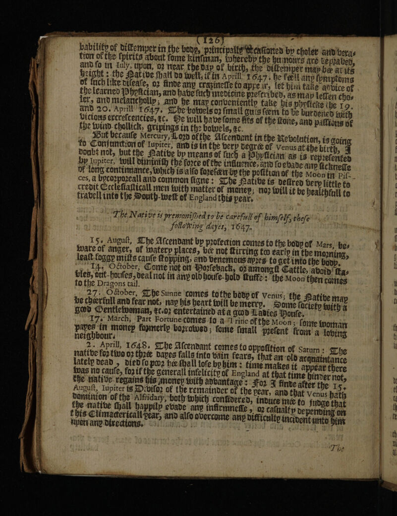 anstiees bability of diffemper in the bony, ‘poincipally SteaGoren by chelee and bers tron of the fpivits about fome kintman, iwherebdp the benours ave ceprabed, and fo tt Iuly, upon, 02 near fhe dap of birth, fhe siffemper map be at its Height s-the Pative Malt do twell, ifr April’ x 64.7. be fetl any fpniptoms of {uchlike otleate, 02 finde any Crasinetie Co appeir, lef hini fake anvice of the learned hpkcian, and have tach uredicute peferibed, as map letlen ches ler, and melancbollp; and he map conventently fake bis phoficke ibe ro. anid 20. April 1647. be botwels 02 fall quis feemt fo be burdened inith Dictons ercrefcenctes, ec. Be will habe fome fits of the oie, anv pallions of fhe totnd.chollick, gripings in the boluels,¢c. 7 sBut beraule Mercury, iow of fhe Sicendant in fbe Mebvolution, is coin fo Conjunction of lupicer, and is in Ehe berp degre of Venus at she birth, q Doubs not, but the Mative bp means of fuch a Pbpliciaw as is reprefencen yp lupiter,’ twill dtintiity the force of the influence, and foedade anp fickneffe of long continnance, which ts alfo forctant op the pofitionof the Moony pif. crepit Ceclettiantcall men with matter of money; 02 Willi be bealthfull to frabell inte the South-twelk of England thig pear, The Native ts premoni) Med to be carefull of him/elf, thefe following dayés, 1647, | 15+ Auguit, Whe Afcendant bp profection cones fo fhe body of Mars, hes wate of anger, of ivaterp places, bee not firring too earip in Che mozning, igaft foggy mitts cqufe fopping, and Denemous apres fo get into the boop, 14+ October, Come not or Worleback, oxamonat Cattle, aboin’ fkas bies, out-houfes, deal not in any old boufe-bolo tutte : the Moon then cones fofhe Dragons tail. — ; | 27. October, Zhe Sunne ‘comes tothe baBy of venus; the Matibe nap be cheerful and fear not, nay bis beavt toill be merry, _ Dome (ociety with a goo Dentleivenran, €c.02 entertained ata GOD Lavies Honfe. | 17s March, Part Fortune-comes {0 a ‘Trine of fhe Moon; forte {momar Lo ti monep formerly bozrotved; fete fatal] peefent fro a lobing neigyuoours f: 2. April, 1648. he Afcendanet comes CO oppofition of Saturn ; he native fo2 thue 02 three bapes falls tnto bain fears, that an ‘old acqnaintance lately dead , died fo pw2 hefhall tofe bo bine: time makes tt appear there inas no caute, for tf tbe generall tnfeltcity of England af that time binder not, he wative regains His money with adbantage &gt; 3fo2 J finde after the 15. Auguit, Iupiter t¢ Dibifoz of the rematnver of fhe pear, and that venus bath Dansiition of the Alfridary, hotly tohich confidered, indtuce inc fo fudde that _ Ty be eee exe Stee oe se, oer FF TO gee oe eee oe — —- _- oor b a&gt;. ee e797 os