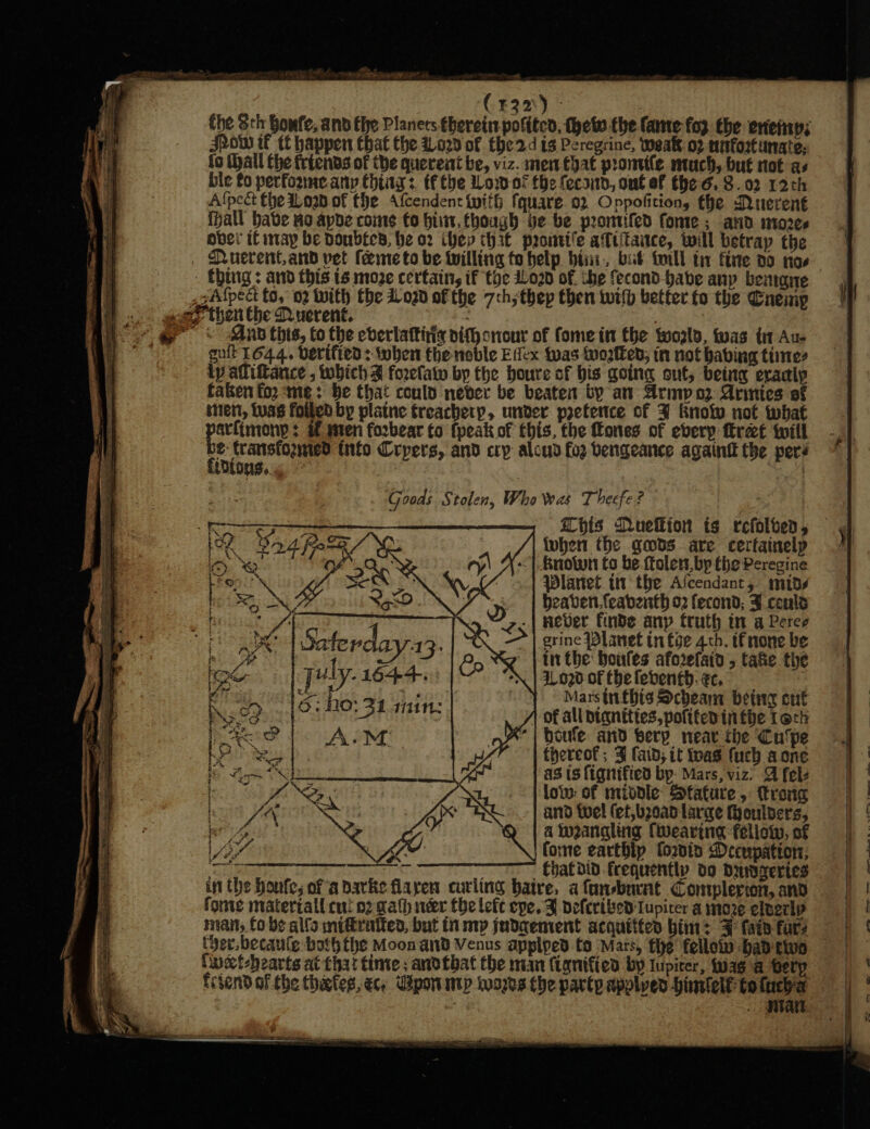 (420) - the Sth Bowfe, and fhe Planers therein polite, thew the (ame fox the erieiny; Jpow if tf happen Chat the 1029 of the2d is Peregrine, weak: o2 nefortunate: fo (hall the friends of the querent be, viz. men that promife much, but not as ble fo perfoame any things. tf the Woof the feca1d, ont ef the 6. 8.02 12th Alpect the ioan.of fhe Afcendent with fquare.o2 Oppofitions the Quevent (hall have no apbe come fo bist, though be be promifed fone ; avd mores over if iITAyp be poubEcs, he 92 hex th 3f paontife a‘ttitaice, will betray the MQ verent,and vet feme to be twilling to help bis, but toll ti fine 20 nos - Ching: and this 1s move certain, if toe Lord of. che fecond habe any benagne .sAfpect to, 02 With the do20 of the 7th; thep then with better fo the Cnemp goa? then the Querent. Dee , @ «=~ ~-Aubthis, to the everlattitis nithonour of fomein the wozls, twas tn Au- oe sult l644. derified: when theneble Efex fvas tnogten; in not having times ty adliftance , which d forelatw bp the houre of bis going out, being eradly faken fo2 me: be that could never be beaten by an Armp oz Arinies of ten, tuas foiled by plaine treachery, unver pretence of 3 Knotw not what alimony : of mten fozbear to {peak of this, the Cones of eberp fret twill &amp;: transfozmied tnfo Crpets, and cry aloud fog bengeance againt the pers ae oY XY \ X.-| Bnowwn fo be ttolen, bp the Peregine Fe ne : Ze ; YW : Planet ti the Ascendant, mids Seen fy | heaven. feabenth o2 fecond; J conls Sf? ‘z.| Hever finde any truth in a Peres noe Saterday-13. CQ =| erine Planet in foe 4th. tfnone be i sy 3 ¢ . ee, 4 g | inthe boules aforefaid 5 take the fod [Uly- 1644. “*\ | 2.030 of tbe feventh.ec, di EEE egy Mee aoe ! Marsinfhis Scheam bete cut DS Po of 9-1 ? } 1 of all bignities, pofited tn fhe Tock le eens AiM oX | boule and berp near the Cu'pe ache in ig” | theveoks 3 faib; it toas fuch a one iy Ak ORR ae: : as (signified bp. Mars, viz’ A fels SL:% ie | Sy low: of middle Sfature, trong ith, VAR it oe and fuel (ef,b20a0 large fyoulders, bros é ant a w2angling (wearing fellow, of BY ALY forme earthip fois Decnpation:; ; - fyatdid frequently do Dmzeries in the houfe, ofa barke flayen curling baire, afunsburat Complerion, and fonte matertall cui o2 gath néer thelefc epe. F deferibed Iupiter a moze elverlp man, fo bs alfa mitirattes, but in mp judaement acquittes him: FF fain fare Cuothearts at that inte; andtbat the man (ignified by lupicer, fuag a tery frtend of the thiefes, ec, Upon mip words the party applyed -himlelf to (uch a {dions,.. Goods Stolen, Who was Theefe? - Se iD concer op eae pis Muefkion ts refolved, — ee Sad fee /™ fuhen the gods are cerfainelp