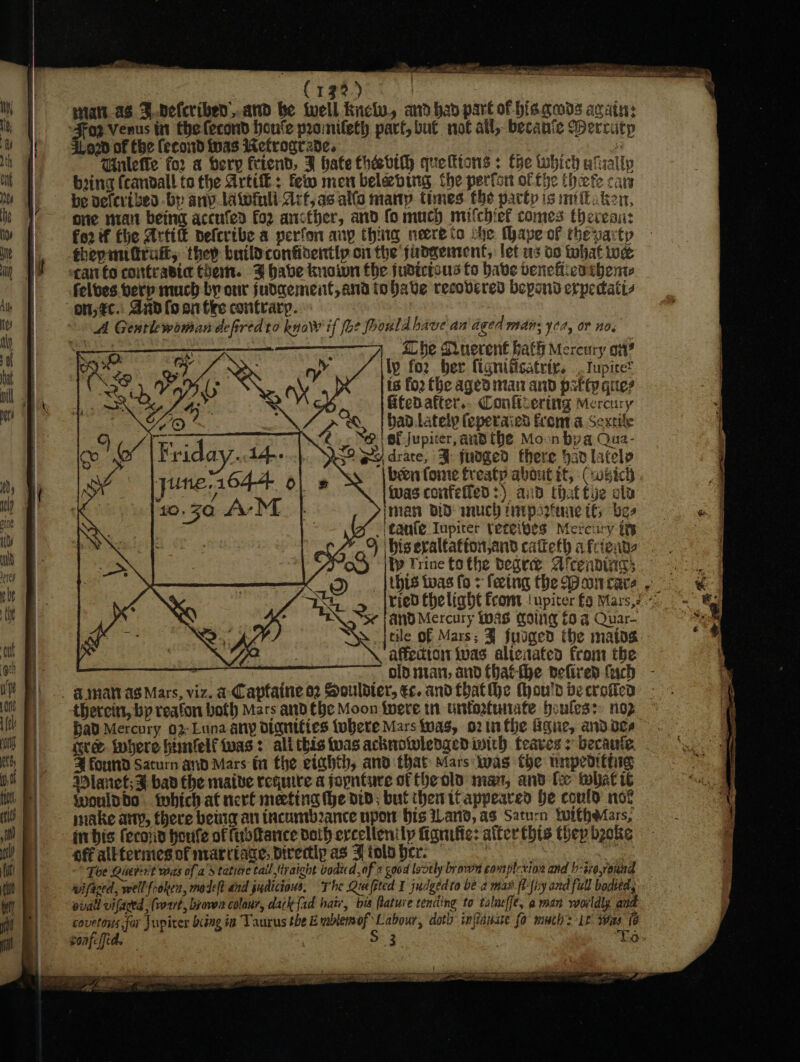 pee eed shes s ein PSE ee se sn OS MOE Bs eT SE a ee : (132) att. as. F.vefcribed.and be well Kicly, and bad part of his.qads again: Foz Venus in thelecond houle pronifeth part, but not all, becanie Wercutp 4020 of the (econd twas Wetrogrsde. Gh add oe Be Wulefe for a bery friend, 3 hate thaevtth queftions + tye tubich ufsally bang (candall.to the Artie: feito men beleving the perfor of fhe thete cary be vefevibed -by any latoinli Art, as alfo many times. the patty is mittaken, one nrait being accufed fo ancther, and fo mucy mifchiel comes thereai: fe2 if fhe Artife neferibe a perfon any thiig neere to che Maye of the party thepundrati, they buildconfidentip oi the judgement, let us to what we can fo coittrasict Chem. 3% habe knoiwn the judicisus fo babe benehieatbhenw felves berp much by our judaement,and tobave recovered beyond erpecatis on, éc.: Aad fo or tke contrary. A Genrlewoman defired to knoW if fo? Poould have an aged Wid. yo, OF NOs | | She Querent hath Mercury on? itp for ber fignitisatriy. _. Iupiret | is fo2 the aged tant and patty ques f 43 : 3 Gtedafter.. Conftiering Mercury Mot bad. Lately (eperaied from a Sextile oo CA Friday. Ad. : if s\ | been foe freaty about it, -(voRich yune.1644- “A (was confelled :) aid rbot ala f10.50 Ar M Iman BID inuch tayparmre tf bes iy taufe Iupiter teteibes Mercury ti 3 : 4 9 biseraltatton,and cateth afciente tp Trine fo the begre Alcendivigs ao _ | Ubts twas fo + feetng the pacar ay ried thelight from ‘upiter £9 Mars,?~ ¢ *s¢ AND Mercury was Koig 69 a Quar- Sp jtile of Mars; J fudged the matos affedton ivas alienated from the | ~ dlp nian, and thatthe pelired (uch - _ @ymatrag Mars, viz. a-Captaine o2 Souldier, ec. and thatthe thou'd becroien thereits, bp reafon both Mars and the Moon ivere tn untortunate houless: nop Had Mercury 02-Luna any diguities tubere Mars twas, o2tnthe gue, andoee — nre inbere imfelf twas: ali this twas acknoiwledgediwith feaves &gt; becaute. | Zi found Saturn and Mars fa the eighth, and that Mars was the unpedithig Mlanet;F bad the maive require ajoynture of the ols man, and te what t woulddo . tobich at nerf meeting (he DID; bul them ttappeared he could not make ary, there betta an trcumbance upon bis ilar, as Saturn Wwrtheiars, ini bis fecoud Houle of fudttance doth ercellenily fanfic: alter this thep beoke off alltermes of marttage, Directly as J iols her. , Toe Quereit was ofa dtatiae tall traight bodied of 2 good lovely brown 60 mplexion and h-sr6,round wifaced, well froken, madel? and judicious, The Quefpted I judgedto be-a max fl-liy and full bodied, pvall vifaced , (vrrt, brown colour, dak {ad hati, bes lature tending to talnefft, aman worldly and covetous far Jupiter bcing 42 Taurus the Emblemof Labour, doth infisnae fo much: it was (6 soafeffid. 5:3. : To» PFS IED CANS LETTE BORER L LM 5: