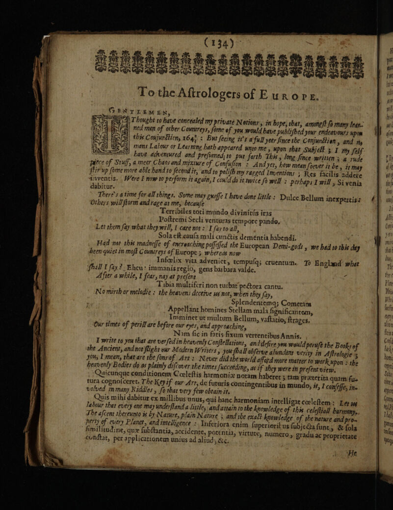 GENT LEM EN, a ie Thought to have concealed my privaté Notions » mi hope, that, amoneft fo many leap. Nt | ned men of other Countreys, forme of you would have publifhed your endeavours upom iF | this Coujunétien, 164; : But feeing it's afull yeer Since the: Conjunétien &gt; and ty 31 mans Labour or Learning hath appeared unto me, upon that Subjetl 3 I my felf 5 i ° | : ~~ have advemured and prefumed; to put forth This long fince written s@ yude Paece of Stuff, a meer Chaos and mixture of Confufion : And yet, how mean Soever it be, it may (tir up fome more able hand to fecond it, and to polifh my ragged Inventions ; Res facilis addere inventis. Were I now to perform tt again, I could do it twice Sowell : perhaps I will , Sivenia dabitur. There's atime for all things, Some may gneffe I have done little: Dulce Bellum inexpertis: Others will ftorm and rege at me, becaufe Terribiles toti mundo divinitts iras Poftremi Secli venturas tempore pando, Let them fay what they will, | care nor: I fay to all, 2: Sola eft caufa mali canétis deméntia habendi. Had not this madneffe of encreaching poffeffed the European Demi-gods , we bad to this day been quiet in moft Countreys of Europe 5 whereas now . af Infeelix yita adveniet, tempufg; ccuentum. 70 England’ what ‘fhall I fay. 2. Ehceu: immanis regio, gens ba bara valde. After a while, I fear, nay at prefent Tibia multiferi non turbat pe@ora cantu. No mirth or melodie : the heavens deceive us not, when they fay, Splendentemq; Comeram Appellant homines Stellam mala hgnificantam, Imminet ut multum Bellum, vaftatio, rages. Our times of peril are before our eyes, and approaching, Nam fic in fatis fixum vertentibus Annis. I write to you that are verfedin heavenly C onftellations, anddefire yeu would peruse the Books of the Ancient, and not flight our Modern Writers » youfhall obferve abundant verity in Aftrologie yous I mean, that are the fonsiof Art’: Never did the world afford more matter to work upon s the heavenly Bodies do as plainly difcover tke times Succeeding, as if they were in prefent view. 34 tura cognolceret. The Keyif our Arr, de futuris contingentibus in mundo, if, J confeffe, ine volved many Riddles , fo that very few obtain it. Quis mihi dabitur ex millibus unus, qui banc harmoniam intelligat cocleftem: Lee ug labour that every one may underftand a little; andattain to the knowledge of this celeftiall harmony, The afcent shereumo is by-Natwe, plain Nature + and the exafi knowledge of she nature and pro- perty of every Planet, and intelligence :. nferiora enim fuperioritus fubjeGQafunt; &amp; fola fimilitudine, que fubftantia, accidente, potentia, yirtute, numero, graduac proprietate &lt;onftat, per applicationem unius ad aliud sc, ! ‘He SS en !