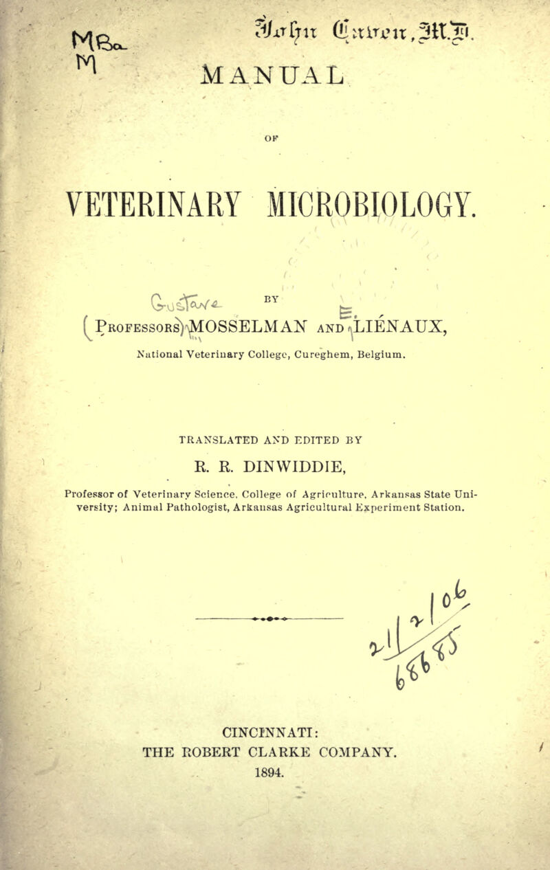 /.nT;it CI itiu> 11,30 MANUAL VETERINARY MICROBIOLOGY. (^PROFESSOBS)^OSSELMAN AND ^LIENAUX, National Veterinary College, Cureghem, Belgium. TRANSLATED AND EDITED BY R. R DINWIDDIE, Professor of Veterinary Science, College of Agriculture, Arkansas State Uni- versity; Animal Pathologist, Arkansas Agricultural Experiment Station. CINCINNATI: THE ROBERT CLARKE COMPANY. 1894.