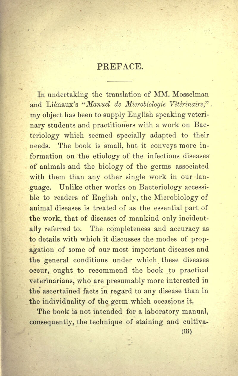 PREFACE. In undertaking the translation of MM. Mosselman and Lienaux's Manuel de Microbioloyie Veterinaire, . my object has been to supply English speaking veteri- nary students and practitioners with a work on Bac- teriology which seemed specially adapted to their needs. The book is small, but it conveys more in- formation on the etiology of the infectious diseases of animals and the biology of the germs associated with them than any other single work in our lan- guage. Unlike other works on Bacteriology accessi- ble to readers of English only, the Microbiology of animal diseases is treated of as the essential part of the work, that of diseases of mankind only incident- ally referred to. The completeness and accuracy as to details with which it discusses the modes of prop- agation of some of our most important diseases and the general conditions under which these diseases occur, ought to recommend the book to practical veterinarians, who are presumably more interested in the ascertained facts in regard to any disease than in the individuality of the germ which occasions it. The book is not intended for a laboratory manual, consequently, the technique of staining and cultiva- (iii)