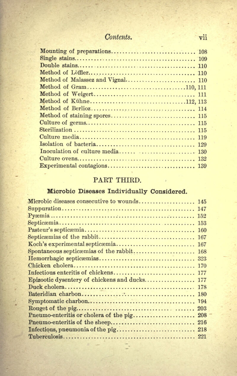 Mounting of preparations 108 Single stains 109 Double stains 110 Method of Loffler....  110 Method of Malassez and Vignal 110 Method of Gram , 110, 111 Method of Weigert Ill Method of Kiihne 112, 113 Method of Berlioz .. 114 Method of staining spores 115 Culture of germs 115 Sterilization .115 Culture media 119 Isolation of bacteria 129 Inoculation of culture media 130 Culture ovens 132 Experimental contagions 139 PART THIRD. Microbic Diseases Individually Considered. Microbic diseases consecutive to wounds 145 Suppuration 147 Pyaemia 152 Septicaemia  153 Pasteur's septicaemia 160 Septicaemias of the rabbit 167 Koch's experimental septicaemia 167 Spontaneous septicaemias of the rabbit 168 Hemorrhagic septicaemias 323 Chicken cholera 170 Infectious enteritis of chickens 177 Epizootic dysentery of chickens and ducks 177 Duck cholera 178 Bateridian charbon •/. 180 Symptomatic charbon 194 Kouget of the pig 203 Pneumo-enteritis or cholera of the pig 208 Pneumo-enteritis of the sheep 216 Infectious, pneumonia of the pig 218 Tuberculosis.. . 221