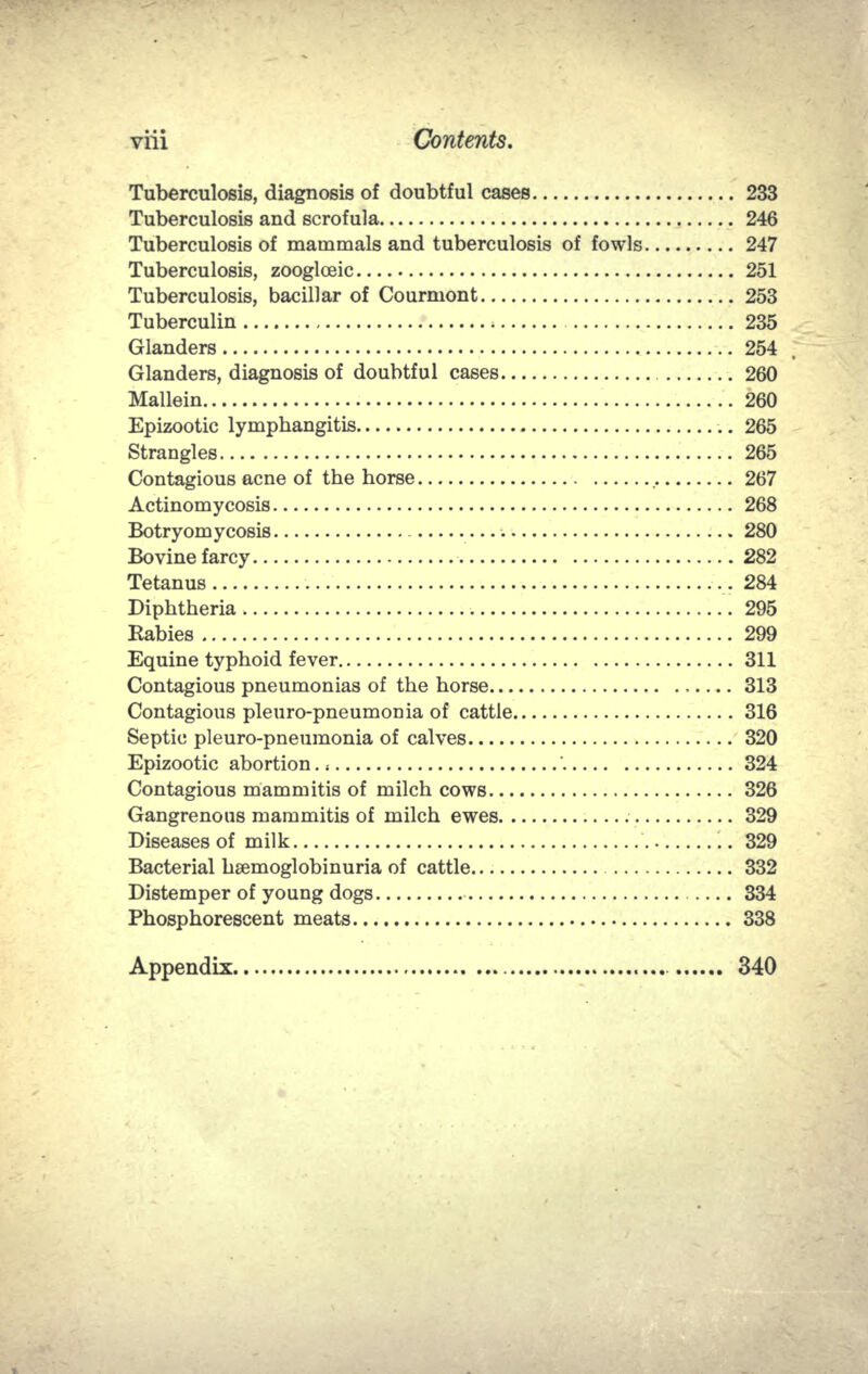 Tuberculosis, diagnosis of doubtful cases 233 Tuberculosis and scrofula 246 Tuberculosis of mammals and tuberculosis of fowls 247 Tuberculosis, zoogloeic 251 Tuberculosis, bacillar of Courmont 253 Tuberculin 235 Glanders 254 Glanders, diagnosis of doubtful cases 260 Mallein 260 Epizootic lymphangitis 265 Strangles 265 Contagious acne of the horse 267 Actinomycosis 268 Botryomycosis 280 Bovine farcy 282 Tetanus •.. 284 Diphtheria .295 Rabies 299 Equine typhoid fever 311 Contagious pneumonias of the horse 313 Contagious pleuro-pneumonia of cattle 316 Septic pleuro-pneumonia of calves 320 Epizootic abortion., ' 324 Contagious mammitis of milch cows 326 Gangrenous mammitis of milch ewes 329 Diseases of milk 329 Bacterial hsemoglobinuria of cattle 332 Distemper of young dogs 334 Phosphorescent meats 338 Appendix  340