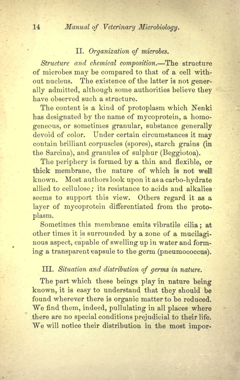 II. Organization of microbes. Structure and chemical composition.—The structure of microbes may be compared to that of a cell with- out nucleus. The existence of the latter is not gener- ally admitted, although some authorities believe they have observed such a structure. The content is a kind of protoplasm which Nenki has designated by the name of mycoprotein, a homo- geneous, or sometimes granular, substance generally devoid of color. Under certain circumstances it may contain brilliant corpuscles (spores), starch grains (in the Sarcina), and granules of sulphur (Beggiotoa). The periphery is formed by a thin and flexible, or thick membrane, the nature of which is not well known. Most authors look upon it as a carbo-hydrate allied to cellulose; its resistance to acids and alkalies seems to support this view. Others regard it as a layer of mycoprotein differentiated from the proto- plasm. Sometimes this membrane emits vibratile cilia; at other times it is surrounded by a zone of a mucilagi- nous aspect, capable of swelling up in water and form- ing a transparent capsule to the germ (pneumococcus). III. Situation and distribution of germs in nature. The part which these beings play in nature being known, it is easy to understand that they should be found wherever there is organic matter to be reduced. We find them, indeed, pullulating in all places where there are no special conditions prejudicial to their life. We will notice their distribution in the most impor-