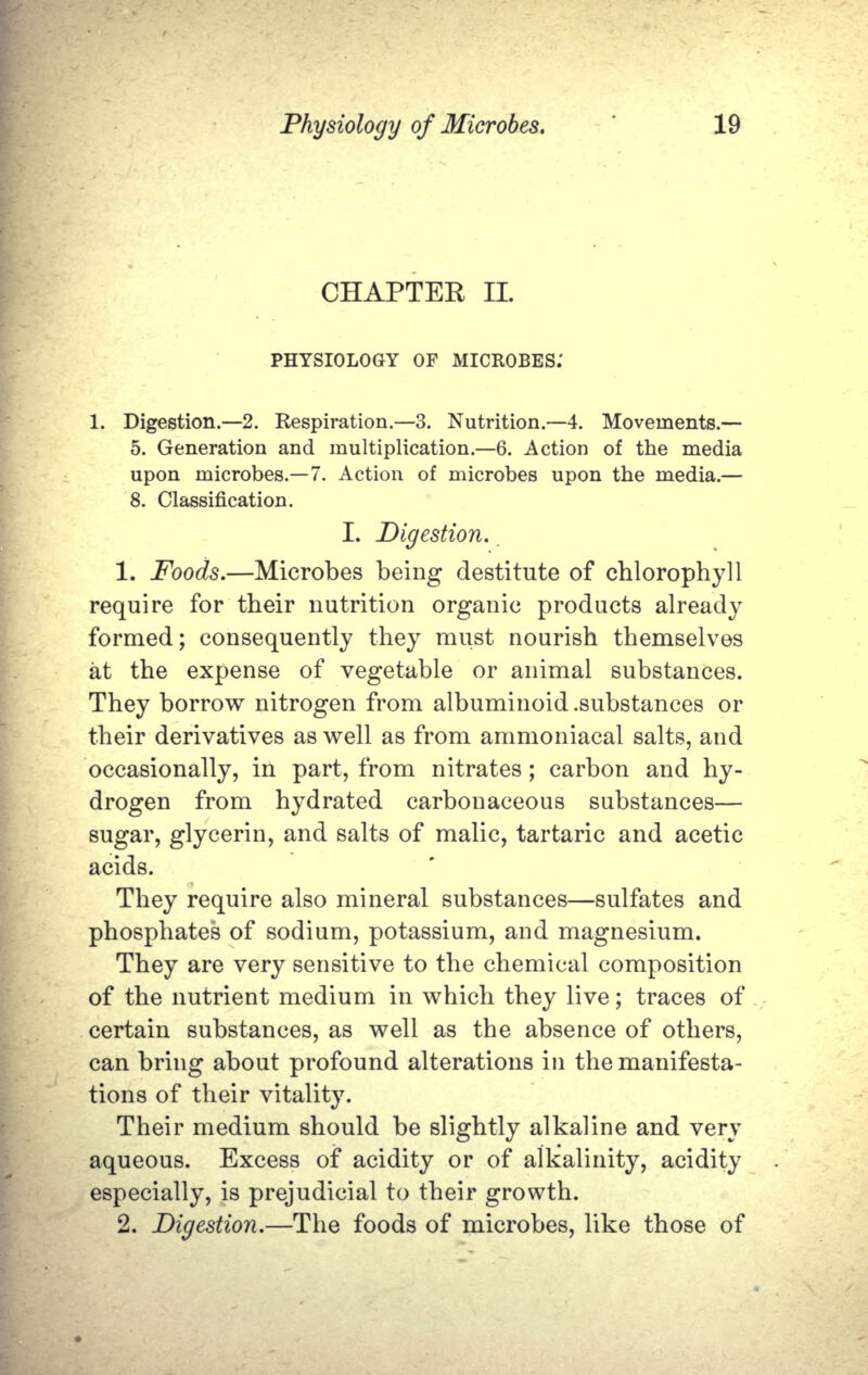 CHAPTER II. PHYSIOLOGY OP MICROBES.' 1. Digestion.—2. Respiration.—3. Nutrition.—4. Movements.— 5. Generation and multiplication.—6. Action of the media upon microbes.—7. Action of microbes upon the media.— 8. Classification. I. Digestion. 1. Foods.—Microbes being destitute of chlorophyll require for their nutrition organic products already formed; consequently they must nourish themselves at the expense of vegetable  or animal substances. They borrow nitrogen from albuminoid .substances or their derivatives as well as from ammoniacal salts, and occasionally, in part, from nitrates; carbon and hy- drogen  from  hydrated  carbonaceous  substances— sugar, glycerin, and salts of malic, tartaric and acetic acids. They require also mineral substances—sulfates and phosphates of sodium, potassium, and magnesium. They are very sensitive to the chemical composition of the nutrient medium in which they live; traces of certain substances, as well as the absence of others, can bring about profound alterations in the manifesta- tions of their vitality. Their medium should be slightly alkaline and very aqueous. Excess of acidity or of alkalinity, acidity especially, is prejudicial to their growth. 2. Digestion.—The foods of microbes, like those of