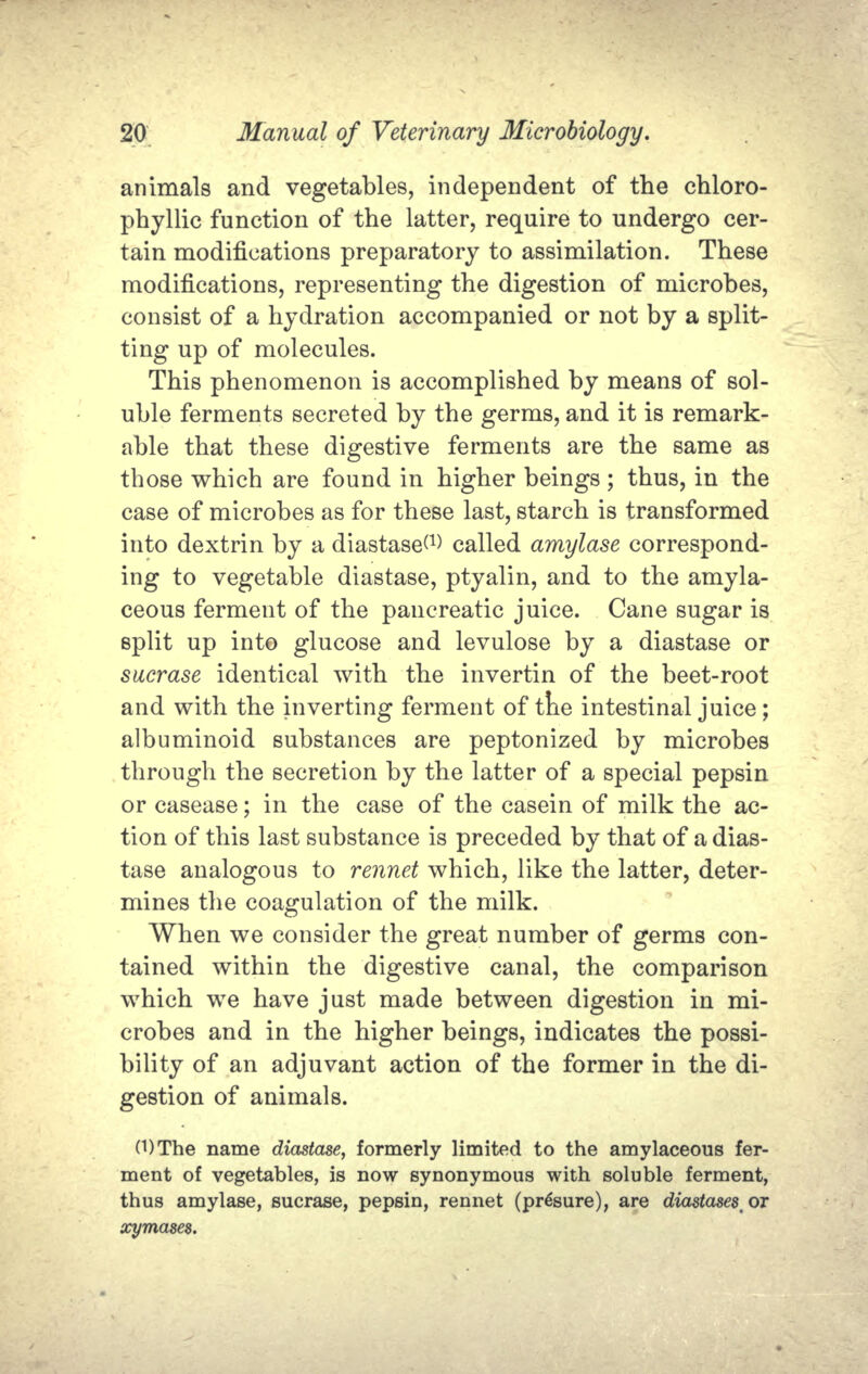 animals and vegetables, independent of the chloro- phyllic function of the latter, require to undergo cer- tain modifications preparatory to assimilation. These modifications, representing the digestion of microbes, consist of a hydration accompanied or not by a split- ting up of molecules. This phenomenon is accomplished by means of sol- uble ferments secreted by the germs, and it is remark- able that these digestive ferments are the same as those which are found in higher beings ; thus, in the case of microbes as for these last, starch is transformed into dextrin by a diastase^1) called amylase correspond- ing to vegetable diastase, ptyalin, and to the amyla- ceous ferment of the pancreatic juice. Cane sugar is split up into glucose and levulose by a diastase or sacrase identical with the invertin of the beet-root and with the inverting ferment of tne intestinal juice; albuminoid substances are peptonized by microbes through the secretion by the latter of a special pepsin or casease; in the case of the casein of milk the ac- tion of this last substance is preceded by that of a dias- tase analogous to rennet which, like the latter, deter- mines the coagulation of the milk. When we consider the great number of germs con- tained within the digestive canal, the comparison which we have just made between digestion in mi- crobes and in the higher beings, indicates the possi- bility of an adjuvant action of the former in the di- gestion of animals. 0)The name diastase, formerly limited to the amylaceous fer- ment of vegetables, is now synonymous with soluble ferment, thus amylase, sucrase, pepsin, rennet (pr^sure), are diastases^or xymases.