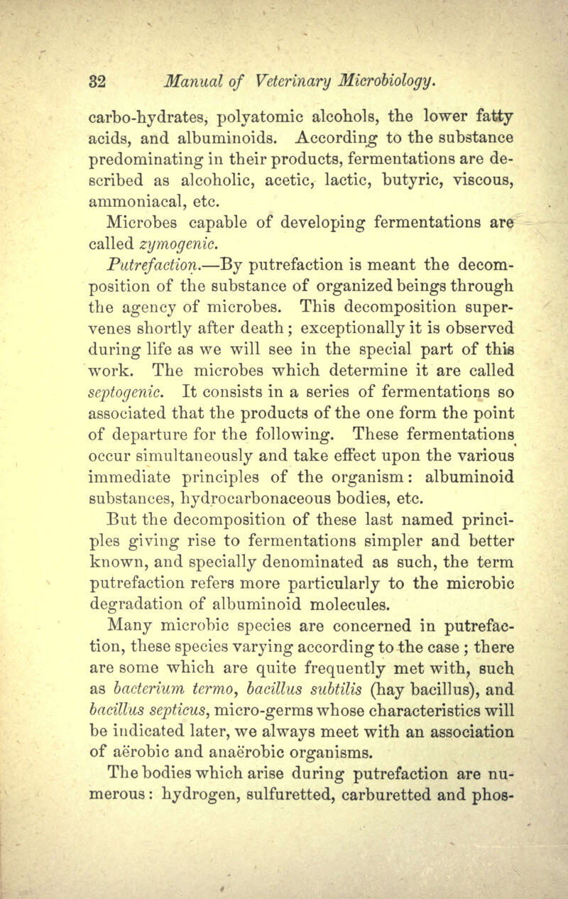 carbo-hydrates, polyatomic alcohols, the lower fatty acids, and albuminoids. According to the substance predominating in their products, fermentations are de- scribed as alcoholic, acetic, lactic, butyric, viscous, ammoniacal, etc. Microbes capable of developing fermentations are called zymogenic. Putrefaction.—By putrefaction is meant the decom- position of the substance of organized beings through the agency of microbes. This decomposition super- venes shortly after death; exceptionally it is observed during life as we will see in the special part of this work. The microbes which determine it are called septogenic. It consists in a series of fermentations so associated that the products of the one form the point of departure for the following. These fermentations occur simultaneously and take effect upon the various immediate principles of the organism: albuminoid substances, hydrocarbonaceous bodies, etc. But the decomposition of these last named princi- ples giving rise to fermentations simpler and better known, and specially denominated as such, the term putrefaction refers more particularly to the microbic degradation of albuminoid molecules. Many microbic species are concerned in putrefac- tion, these species varying according to the case ; there are some which are quite frequently met with, such as bacterium termo, bacillus subtilis (hay bacillus), and bacillus septicus, micro-germs whose characteristics will be indicated later, we always meet with an association of aerobic and anaerobic organisms. The bodies which arise during putrefaction are nu- merous : hydrogen, sulfuretted, carburetted and phos-