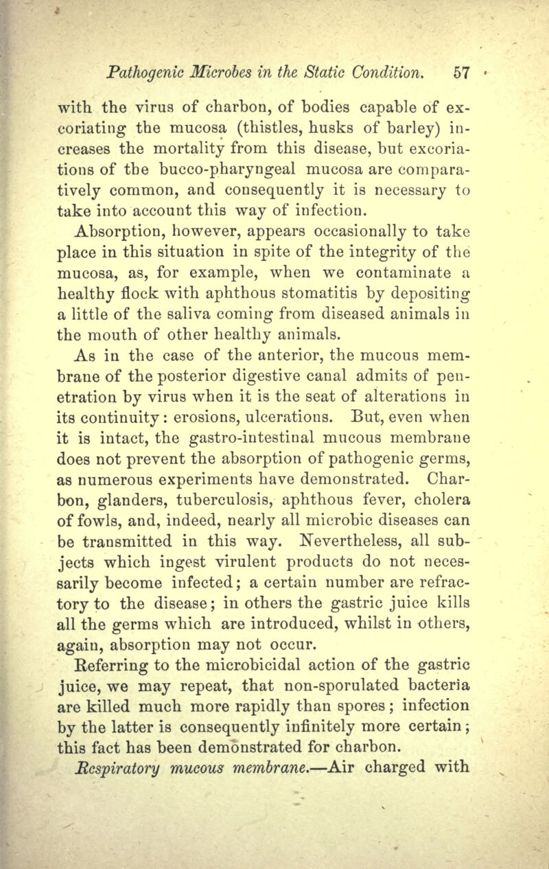 with the virus of charhon, of bodies capable of ex- coriating the mucosa (thistles, husks of barley) in- creases the mortality from this disease, but excoria- tions of the bucco-pharyngeal mucosa are compara- tively common, and consequently it is necessary to take into account this way of infection. Absorption, however, appears occasionally to take place in this situation in spite of the integrity of the mucosa, as, for example, when we contaminate a healthy flock with aphthous stomatitis by depositing a little of the saliva coming from diseased animals in the mouth of other healthy animals. As in the case of the anterior, the mucous mem- brane of the posterior digestive canal admits of pen- etration by virus when it is the seat of alterations in its continuity: erosions, ulcerations. But, even when it is intact, the gastro-intestinal mucous membrane does not prevent the absorption of pathogenic germs, as numerous experiments have demonstrated. Char- bon, glanders, tuberculosis, aphthous fever, cholera of fowls, and, indeed, nearly all microbic diseases can be transmitted in this way. Nevertheless, all sub- jects which ingest virulent products do not neces- sarily become infected; a certain number are refrac- tory to the disease; in others the gastric juice kills all the germs which are introduced, whilst in others, again, absorption may not occur. Referring to the microbicidal action of the gastric juice, we may repeat, that non-sporulated bacteria are killed much more rapidly than spores; infection by the latter is consequently infinitely more certain; this fact has been demonstrated for charbon. Respiratory mucous membrane.—Air charged with