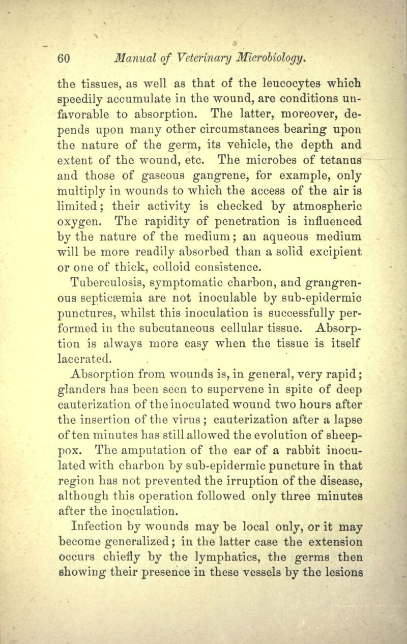 the tissues, as well as that of the leucocytes which speedily accumulate in the wound, are conditions un- favorable to absorption. The latter, moreover, de- pends upon many other circumstances bearing upon the nature of the germ, its vehicle, the depth and extent of the wound, etc. The microbes of tetanus and those of gaseous gangrene, for example, only multiply in wounds to which the access of the air is limited; their activity is checked by atmospheric oxygen. The rapidity of penetration is influenced by the nature of the medium; an aqueous medium will be more readily absorbed than a solid excipient or one of thick, colloid consistence. Tuberculosis, symptomatic charbon, and grangren- ous septicaemia are not inoculable by sub-epidermic punctures, whilst this inoculation is successfully per- formed in the subcutaneous cellular tissue. Absorp- tion is always more easy when the tissue is itself lacerated. Absorption from wounds is, in general, very rapid; glanders has been seen to supervene in spite of deep cauterization of the inoculated wound two hours after the insertion of the virus; cauterization after a lapse often minutes has still allowed the evolution of sheep- pox. The amputation of the ear of a rabbit inocu- lated with charbon by sub-epidermic puncture in that region has not prevented the irruption of the disease, although this operation followed only three minutes after the inoculation. Infection by wounds may be local only, or it may become generalized; in the latter case the extension occurs chiefly by the lymphatics, the germs then showing their presence in these vessels by the lesions