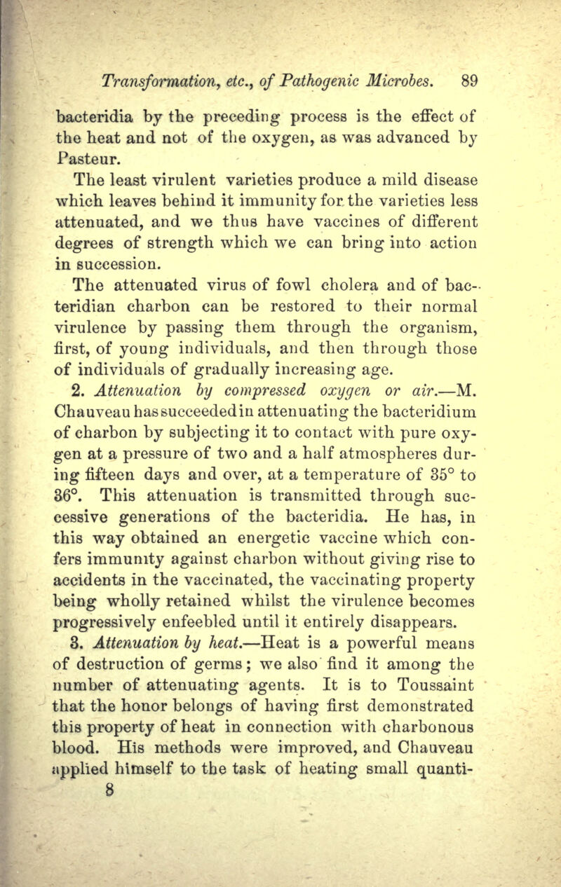 bacteridia by the preceding process is the effect of the heat and not of the oxygen, as was advanced by Pasteur. The least virulent varieties produce a mild disease which leaves behind it immunity for the varieties less attenuated, and we thus have vaccines of different degrees of strength which we can bring into action in succession. The attenuated virus of fowl cholera and of bac- teridian charbon can be restored to their normal virulence by passing them through the organism, first, of young individuals, and then through those of individuals of gradually increasing age. 2. Attenuation  by compressed  oxygen  or air.—M. Chauveau has succeeded in attenuating the bacteridium of charbon by subjecting it to contact with pure oxy- gen at a pressure of two and a half atmospheres dur- ing fifteen days and over, at a temperature of 35° to 36°.  This attenuation is transmitted through suc- cessive generations of the bacteridia.  He has, in this way obtained an energetic vaccine which con- fers immunity against charbon without giving rise to accidents in the vaccinated, the vaccinating property being wholly retained whilst the virulence becomes progressively enfeebled until it entirely disappears. 3. Attenuation by heat.—Heat is a powerful means of destruction of germs; we also find it among the number of attenuating agents.  It is to Toussaint that the honor belongs of having first demonstrated this property of heat in connection with charbonous blood.  His methods were improved, and Chauveau applied himself to the task of heating small quanti- 8