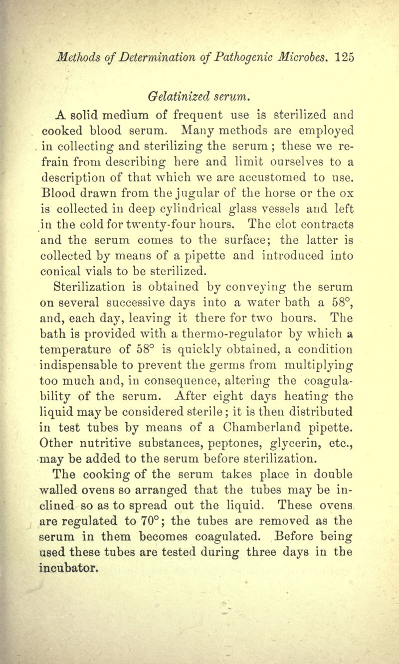 Gelatinized serum. A solid medium of frequent use is sterilized and cooked blood serum. Many methods are employed . in collecting and sterilizing the serum ; these we re- frain from describing here and limit ourselves to a description of that which we are accustomed to use. Blood drawn from the jugular of the horse or the ox is collected in deep cylindrical glass vessels and left in the cold for twenty-four hours. The clot contracts and the serum comes to the surface; the latter is collected by means of a pipette and introduced into conical vials to be sterilized. Sterilization is obtained by conveying the serum on several successive days into a water bath a 58°, and, each day, leaving it there for two hours. The bath is provided with a thermo-regulator by which a temperature of 58° is quickly obtained, a condition indispensable to prevent the germs from multiplying too much and, in consequence, altering the coagula- bility of the serum. After eight days heating the liquid maybe considered sterile; it is then distributed in test tubes by means of a Chamberland pipette. Other nutritive substances, peptones, glycerin, etc., may be added to the serum before sterilization. The cooking of the serum takes place in double walled ovens so arranged that the tubes may be in- clined so as to spread out the liquid. These ovens are regulated to 70°; the tubes are removed as the serum in them becomes coagulated. Before being used these tubes are tested during three days in the incubator.