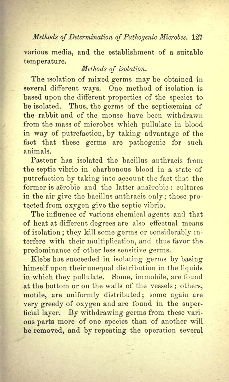 various media, and the establishment of a suitable temperature. Methods of isolation. The isolation of mixed germs may be obtained in several different ways. One method of isolation is based upon the different properties of the species to be isolated. Thus, the germs of the septicaemias of the rabbit and of the mouse have been withdrawn from the mass of microbes which pullulate in blood in way of putrefaction, by taking advantage of the fact that these germs are pathogenic for such animals. Pasteur has isolated the bacillus anthracis from the septic vibrio in charbonous blood in a state of putrefaction by taking into account the fact that the former is aerobic and the latter anaerobic : cultures in the air give the bacillus anthracis only; those pro- tected from oxygen give the septic vibrio. The influence of various chemical agents and that of heat at different degrees are also effectual means of isolation; they kill some germs or considerably in- terfere with their multiplication, and thus favor the predominance of other less sensitive germs. Klebs has succeeded in isolating germs by basing himself upon their unequal distribution in the liquids in which they pullulate. Some, immobile, are found at the bottom or on the walls of the vessels ; others, motile, are uniformly distributed; some again are very greedy of oxygen and are found in the super- ficial layer. By withdrawing germs from these vari- ous parts more of one species than of another will be removed, and by repeating the operation several