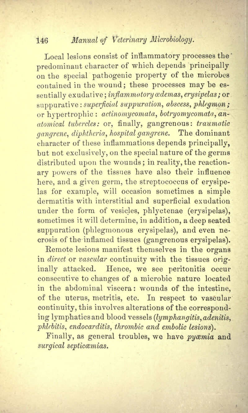 Local lesions consist of inflammatory processes the predominant character of which depends principally on the special pathogenic property of the microbes contained in the wound; these processes may be es- sentially exudative; inflammatory cedemas, erysipelas; or suppurative : superficial suppuration, abscess, phlegmon; or hypertrophic : actino'mycomata, botryomycomata, an- atomical tubercles: or, finally, gangrenous: traumatic gangrene, diphtheria, hospital gangrene. The dominant character of these inflammations depends principally, but not exclusively, on the special nature of the germs distributed upon the wounds; in reality,the reaction- ary powers of the tissues have also their influence here, and a given germ, the streptococcus of erysipe- las for example, will occasion sometimes a simple dermatitis with interstitial and superficial exudation under the form of vesicles, phlyctenae (erysipelas), sometimes it will determine, in addition, a deep seated suppuration (phlegmonous erysipelas), and even ne- crosis of the-inflamed tissues (gangrenous erysipelas). Remote lesions manifest themselves in the organs in direct or vascular continuity with the tissues orig- inally attacked. Hence, we see peritonitis occur consecutive to changes of a microbic nature located in the abdominal viscera: wounds of the intestine, of the uterus, metritis, etc. In respect to vascular continuity, this involves alterations of the correspond- ing lymphatics and blood vessels (lymphangitis, adenitis, phlebitis, endocarditis, thrombic and embolic lesions). Finally, as general troubles, we have pycemia and surgical septicaemias.