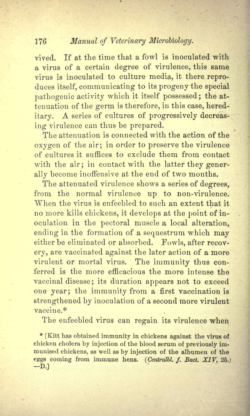 vived. If at the time that a fowl is inoculated with a virus of a certain degree of virulence, this same virus is inoculated to culture media, it there repro- duces itself, communicating to its progeny the special pathogenic activity which it itself possessed; the at- tenuation of the germ is therefore, in this case, hered- itary. A series of cultures of progressively decreas- ing virulence can thus be prepared. The attenuation is connected with the action of the oxygen of the air; in order to preserve the virulence of cultures it suffices to exclude them from contact with the air; in contact with the latter they gener- ally become inoffensive at the end of two months. The attenuated virulence shows a series of degrees, from the normal virulence up to non-virulence. When the virus is enfeebled to such an extent that it no more kills chickens, it develops at the point of in- oculation in the pectoral muscle a local alteration, ending in the formation of a sequestrum which may either be eliminated or absorbed. Fowls, after recov- ery, are vaccinated against the later action of a more virulent or mortal virus. The immunity thus con- ferred is the more efficacious the more intense the vaccinal disease; its duration appears not to exceed one year; the immunity from a first vaccination is strengthened by inoculation of a second more virulent vaccine.* The enfeebled virus can regain its virulence when * [Kitt has obtained immunity in chickens against the virus of chicken cholera by injection of the blood serum of previously im- munised chickens, as well as by injection of the albumen of the eggs coming from immune hens. (Centralbl. f. Bad. XIV, 25.) -D.]