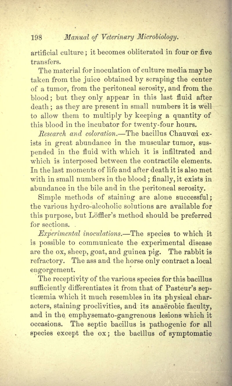 artificial culture; it becomes obliterated in four or five transfers. The material for inoculation of culture media may be taken from the juice obtained by scraping the center of a tumor, from the peritoneal serosity, and from the blood; but they only appear in this last fluid after death; as they are present in small numbers it is well to allow them to multiply by keeping a quantity of this blood in the incubator for twenty-four hours. Research and coloration.—The bacillus Chauvoei ex- ists in great abundance in the muscular tumor, sus- pended in the fluid with which it is infiltrated and which is interposed between the contractile elements. In the last moments of life and after death it is also met with in small numbers in the blood; finally, it exists in abundance in the bile and in the peritoneal serosity. Simple methods of staining are alone successful; the various hydro-alcoholic solutions are available for this purpose, but Loffler's method should be preferred for sections. . Experimental inoculations.—The species to which it is possible to communicate the experimental disease are the ox, sheep, goat, and guinea pig. The rabbit is refractory. The ass and the horse only contract a local engorgement. The receptivity of the various species for this bacillus sufficiently differentiates it from that of Pasteur's sep- ticsemia which it much resembles in its physical char- acters, staining proclivities, and its anaerobic faculty, and in the emphysemato-gangrenous lesions which it occasions. The septic bacillus is pathogenic for all species except the ox; the bacillus of symptomatic