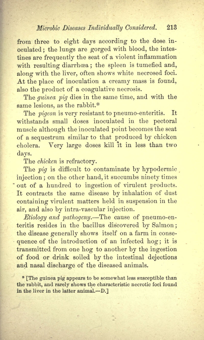 from three to eight days according to the dose in- oculated ; the lungs are gorged with blood, the intes- tines are frequently the seat of a violent inflammation with resulting diarrhoea; the spleen is tumefied and, along with the liver, often shows white necrosed foci. At the place of inoculation a creamy mass is found, also the product of a coagulative necrosis. The guinea pig dies in the same time, and with the same lesions, as the rabbit.* The pigeon is very resistant to pneumo-enteritis. It withstands small doses inoculated in the pectoral muscle although the inoculated point becomes the seat of a sequestrum similar to that produced by chicken cholera. Very large doses kill it in less than two days. The chicken is refractory. The pig is difficult to contaminate by hypodermic injection ; on the other hand, it succumbs ninety times out of a hundred to ingestion of virulent products. It contracts the same disease by inhalation of dust containing virulent matters held in suspension in the air, and also by intra-vascular injection. Etiology and pathogeny.—The cause of pneumo-en- teritis resides in the bacillus discovered by Salmon; the disease generally shows itself on a farm in conse- quence of the introduction of an infected hog; it is transmitted from one hog to another by the ingestion of food or drink soiled by the intestinal dejections and nasal discharge of the diseased animals. * [The guinea pig appears to be somewhat less susceptible than the rabbit, and rarely shows the characteristic necrotic foci found in the liver in the latter animal.—D.]