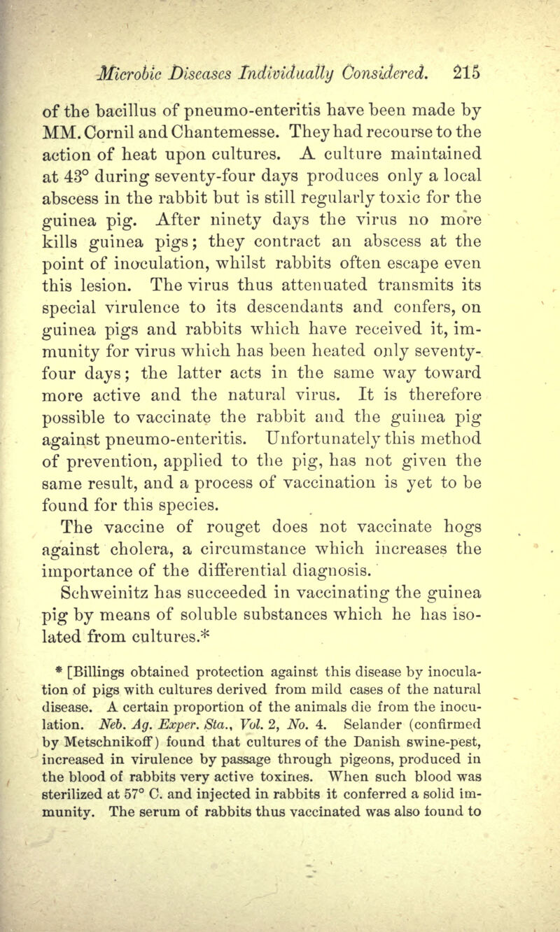 of the bacillus of pneumo-enteritis have been made by MM. Cornil and Chantemesse. They had recourse to the action of heat upon cultures. A culture maintained at 43° during seventy-four days produces only a local abscess in the rabbit but is still regularly toxic for the guinea pig. After ninety days the virus no more kills guinea pigs; they contract an abscess at the point of inoculation, whilst rabbits often escape even this lesion. The virus thus attenuated transmits its special virulence to its descendants and confers, on guinea pigs and rabbits which have received it, im- munity for virus which has been heated only seventy- four days; the latter acts in the same way toward more active and the natural virus. It is therefore possible to vaccinate the rabbit and the guinea pig against pneumo-enteritis. Unfortunately this method of prevention, applied to the pig, has not given the same result, and a process of vaccination is yet to be found for this species. The vaccine of rouget does not vaccinate hogs against cholera, a circumstance which increases the importance of the differential diagnosis. Schweinitz has succeeded in vaccinating the guinea pig by means of soluble substances which he has iso- lated from cultures.* * [Billings obtained protection against this disease by inocula- tion of pigs with cultures derived from mild cases of the natural disease. A certain proportion of the animals die from the inocu- lation. Neb. Ag. Exper. Sta., Vol. 2, No. 4. Selander (confirmed by Metschnikoff) found that cultures of the Danish swine-pest, increased in virulence by passage through pigeons, produced in the blood of rabbits very active toxines. When such blood was sterilized at 57° C. and injected in rabbits it conferred a solid im- munity. The serum of rabbits thus vaccinated was also iound to