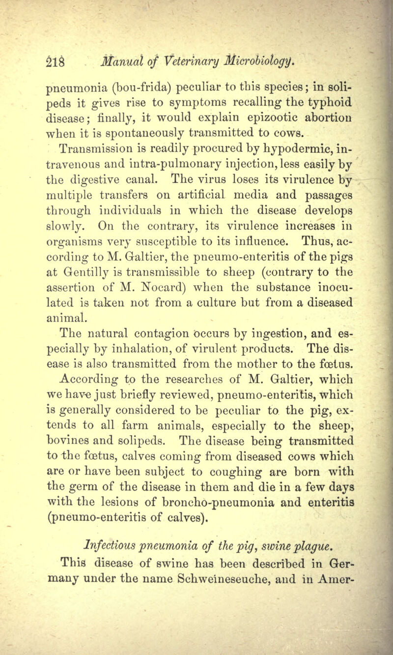 pneumonia (bou-frida) peculiar to this species; in soli- peds it gives rise to symptoms recalling the typhoid disease; finally, it would explain epizootic abortion when it is spontaneously transmitted to cows. Transmission is readily procured by hypodermic, in- travenous and intra-pulmonary injection, less easily by the digestive canal. The virus loses its virulence by multiple transfers on artificial media and passages through individuals in which the disease develops slowly. On the contrary, its virulence increases in organisms very susceptible to its influence. Thus, ac- cording to M. Galtier, the pneumo-enteritis of the pigs at Gentilly is transmissible to sheep (contrary to the assertion of M. Nocard) when the substance inocu- lated is taken not from a culture but from a diseased animal. The natural contagion occurs by ingestion, and es- pecially by inhalation, of virulent products. The dis- ease is also transmitted from the mother to the foetus. According to the researches of M. Galtier, which we have just briefly reviewed, pneumo-enteritis, which is generally considered to be peculiar to the pig, ex- tends to all farm animals, especially to the sheep, bo vines and solipeds. The disease being transmitted to the foetus, calves coming from diseased cows which are or have been subject to coughing are born with the germ of the disease in them and die in a few days with the lesions of broncho-pneumonia and enteritis (pneumo-enteritis of calves). Infectious pneumonia of the pig, swine plague. This disease of swine has been described in Ger- many under the name Schweineseuche, and in Amer-