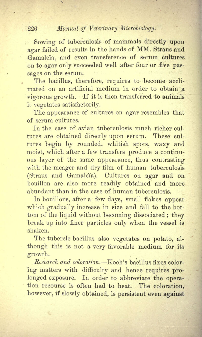 Sowing of tuberculosis of mammals directly upon agar failed of results in the hands of MM. Straus and Gamaleia. and even transference of serum cultures on to agar only succeeded well after four or five pas- sages on the serum. The bacillus, therefore, requires to become accli- mated on an artificial medium in order to obtain a vigorous growth. If it is then transferred to animals it vegetates satisfactorily. The appearance of cultures on agar resembles that of serum cultures. In the case of avian tuberculosis much richer cul- tures are obtained directly upon serum. These cul- tures begin by rounded, whitish spots, waxy and moist, which after a few transfers produce a continu- ous layer of the same appearance, thus contrasting with the meager and dry film of human tuberculosis (Straus and Gamaleia). Cultures on agar and on bouillon are also more readily obtained and more abundant than in the case of human tuberculosis. In bouillons, after a few days, small flakes appear which gradually increase in size and fall to the bot- tom of the liquid without becoming dissociated ; they break up into finer particles only when the vessel is shaken. The tubercle bacillus also vegetates on potato, al- though this is not a very favorable medium for its growth. Research and coloration.—Koch's bacillus fixes color- ing matters with difficulty and hence requires pro- longed exposure. In order to abbreviate the opera- tion recourse is often had to heat. The coloration, however, if slowly obtained, is persistent even against