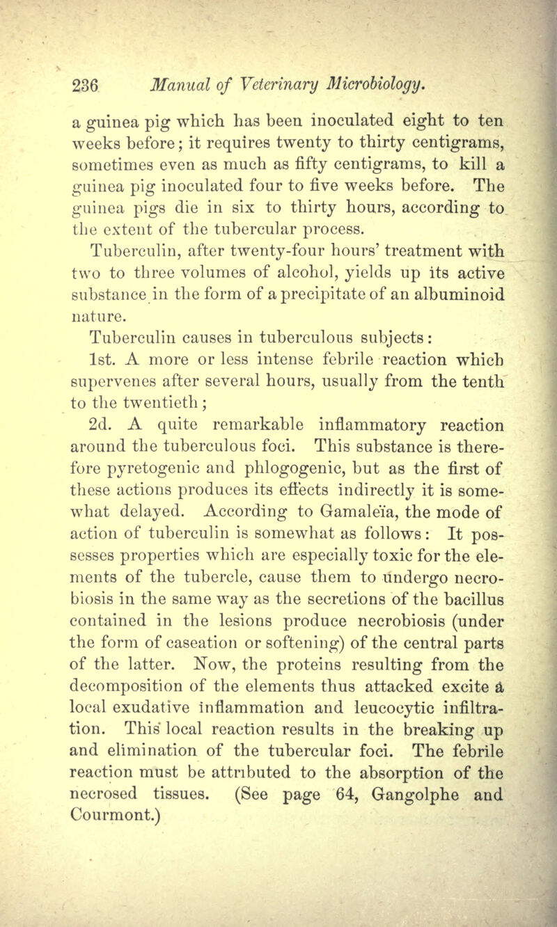 a guinea pig which has been inoculated eight to ten weeks before; it requires twenty to thirty centigrams, sometimes even as much as fifty centigrams, to kill a guinea pig inoculated four to five weeks before. The guinea pigs die in six to thirty hours, according to the extent of the tubercular process. Tuberculin, after twenty-four hours' treatment with two to three volumes of alcohol, yields up its active substance in the form of a precipitate of an albuminoid nature. Tuberculin causes in tuberculous subjects: 1st. A more or less intense febrile reaction which supervenes after several hours, usually from the tenth to the twentieth; 2d. A quite remarkable inflammatory reaction around the tuberculous foci. This substance is there- fore pyretogenic and phlogogenic, but as the first of these actions produces its effects indirectly it is some- what delayed. According to Gamaleia, the mode of action of tuberculin is somewhat as follows: It pos- sesses properties which are especially toxic for the ele- ments of the tubercle, cause them to undergo necro- biosis in the same way as the secretions of the bacillus contained in the lesions produce necrobiosis (under the form of caseation or softening) of the central parts of the latter. Now, the proteins resulting from the decomposition of the elements thus attacked excite a local exudative inflammation and leucocytic infiltra- tion. This local reaction results in the breaking up and elimination of the tubercular foci. The febrile reaction must be attributed to the absorption of the necrosed tissues. (See page 64, Gangolphe and Courmont.)