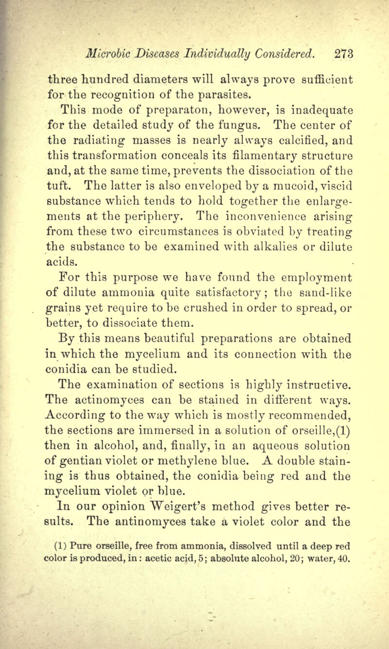 three hundred diameters will always prove sufficient for the recognition of the parasites. This mode of preparaton, however, is inadequate for the detailed study of the fungus. The center of the radiating masses is nearly always calcified, and this transformation conceals its filamentary structure and, at the same time, prevents the dissociation of the tuft. The latter is also enveloped by a mucoid, viscid substance which tends to hold together the enlarge- ments at the periphery. The inconvenience arising from these two circumstances is obviated by treating the substance to be examined with alkalies or dilute acids. For this purpose we have found the employment of dilute ammonia quite satisfactory; the sand-like grains yet require to be crushed in order to spread, or better, to dissociate them. By this means beautiful preparations are obtained in which the mycelium and its connection with the conidia can be studied. The examination of sections is highly instructive. The actinomyces can be stained in different ways. According to the way which is mostly recommended, the sections are immersed in a solution of orseille,(l) then in alcohol, and, finally, in an aqueous solution of gentian violet or methylene blue. A double stain- ing is thus obtained, the conidia being red and the mycelium violet or blue. In our opinion Weigert's method gives better re- sults. The antinomyces take a violet color and the (1) Pure orseille, free from ammonia, dissolved until a deep red color is produced, in: acetic acid, 5; absolute alcohol, 20; water, 40,