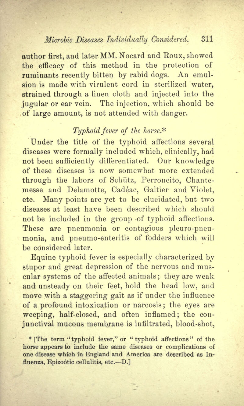 author first, and later MM. Nocard and Roux, showed the efficacy of this method in the protection of ruminants recently bitten by rabid dogs. An emul- sion is made with virulent cord in sterilized water, strained through a linen cloth and injected into the jugular or ear vein. The injection, which should be of large amount, is not attended with danger. Typhoid fever of the horse.* Under the title of the typhoid affections several diseases were formally included which, clinically, had not been sufficiently differentiated. Our knowledge of these diseases is now somewhat more extended through the labors of Schiitz, Perroncito, Chante- messe and Delamotte, Cadeac, Galtier and Violet, etc. Many points are yet to be elucidated, but two diseases at least have been described which should not be included in the group of typhoid affections. These are pneumonia or contagious pleuro-pneu- monia, and pneumo-enteritis of fodders which will be considered later. Equine typhoid fever is especially characterized by stupor and great depression of the nervous and mus- cular systems of the affected animals; they are weak and unsteady on their feet, hold the head low, and move with a staggering gait as if under the influence of a profound intoxication or narcosis; the eyes are weeping, half-closed, and often inflamed; the con- junctival mucous membrane is infiltrated, blood-shot, * [The term •* typhoid fever, or  typhoid affections  of the horse appears to include the same diseases or complications of one disease which in England and America are described as In- fluenza, Epizootic cellulitis, etc.—D.]