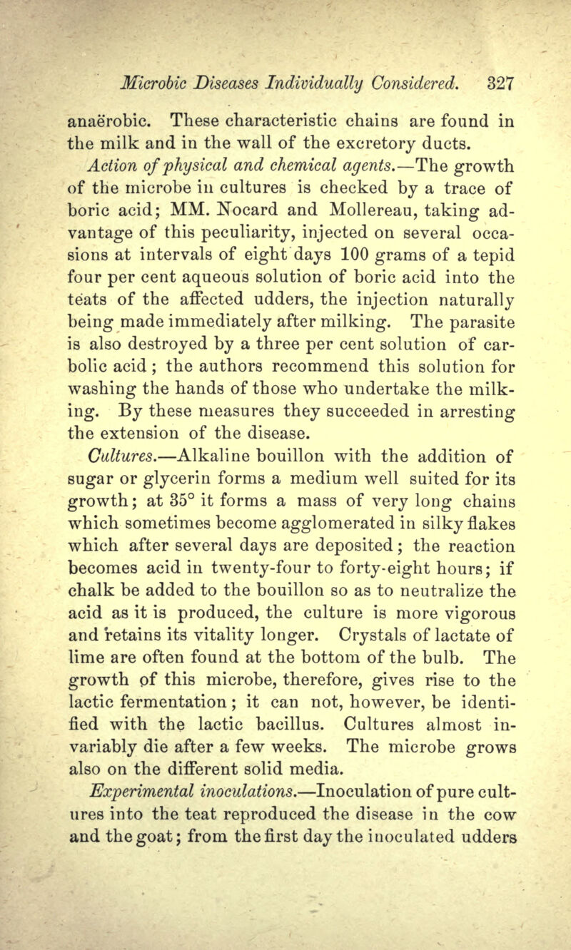 anaerobic. These characteristic chains are found in the milk and in the wall of the excretory ducts. Action of physical and chemical agents.—The growth of the microbe in cultures is checked by a trace of boric acid; MM. Nocard and Mollereau, taking ad- vantage of this peculiarity, injected on several occa- sions at intervals of eight days 100 grams of a tepid four per cent aqueous solution of boric acid into the teats of the affected udders, the injection naturally being made immediately after milking. The parasite is also destroyed by a three per cent solution of car- bolic acid; the authors recommend this solution for washing the hands of those who undertake the milk- ing. By these measures they succeeded in arresting the extension of the disease. Cultures.—Alkaline bouillon with the addition of sugar or glycerin forms a medium well suited for its growth; at 35° it forms a mass of very long chains which sometimes become agglomerated in silky flakes which after several days are deposited; the reaction becomes acid in twenty-four to forty-eight hours; if chalk be added to the bouillon so as to neutralize the acid as it is produced, the culture is more vigorous and retains its vitality longer. Crystals of lactate of lime are often found at the bottom of the bulb. The growth of this microbe, therefore, gives rise to the lactic fermentation; it can not, however, be identi- fied with the lactic bacillus. Cultures almost in- variably die after a few weeks. The microbe grows also on the different solid media. Experimental inoculations.—Inoculation of pure cult- ures into the teat reproduced the disease in the cow and the goat; from the first day the inoculated udders