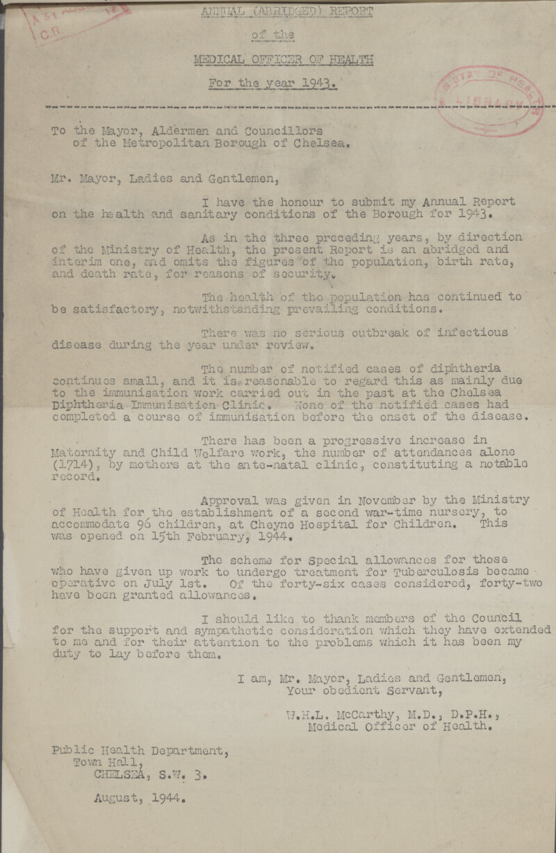 ANNUAL (ABRIDGED) REPORT of the MEDICAL OFFICER OF HEALTH For the year 1943. To the Mayor, Aldermen and Councillors of the Metropolitan Borough of Chelsea. Mr. Mayor, Ladies and Gentlemen, I have the honour to submit my Annual Report on the health and sanitary conditions of the Borough for 1943. As in the three preceding years, by direction of the Ministry of Health, the present Report is an abridged and interim one, and omits the figures of the population, birth rate, and death rate, for reasons of security. i The health of the population has continued to be satisfactory, notwithstanding prevailing conditions. There was no serious outbreak of infectious disease during the year under review. The number of notified cases of diphtheria continues small, and it is reasonable to regard this as mainly due to the immunisation work carried out in the past at the Chelsea Diphtheria Immunisation Clinic. None of the notified cases had completed a course of immunisation before the onset of the disease. There has been a progressive increase in Maternity and Child Welfare work, the number of attendances alone (1714), by mothers at the ante-natal clinic, constituting a notable record. Approval was given in November by the Ministry of Health for the establishment of a second war-time nursery, to accommodate 96 children, at Cheyne Hospital for children. This was opened on 15th February, 1944. The scheme for Special allowances for those who have given up work to undergo treatment for Tuberculosis became operative on July 1st. Of the forty-six cases considered, forty-two have been granted allowances, I should like to thank members of the Council for the support and sympathetic consideration which they have extended to mo and for their attention to the problems which it has been my duty to lay before them. I am, Mr. Mayor, Ladies and Gentlemen, Your obedient Servant, W.H.L. McCarthy, M.D., D.P.H., Medical Officer of Health. Public Health Department, Town Hall, CHELSEA, S.W. 3. August, 1944.