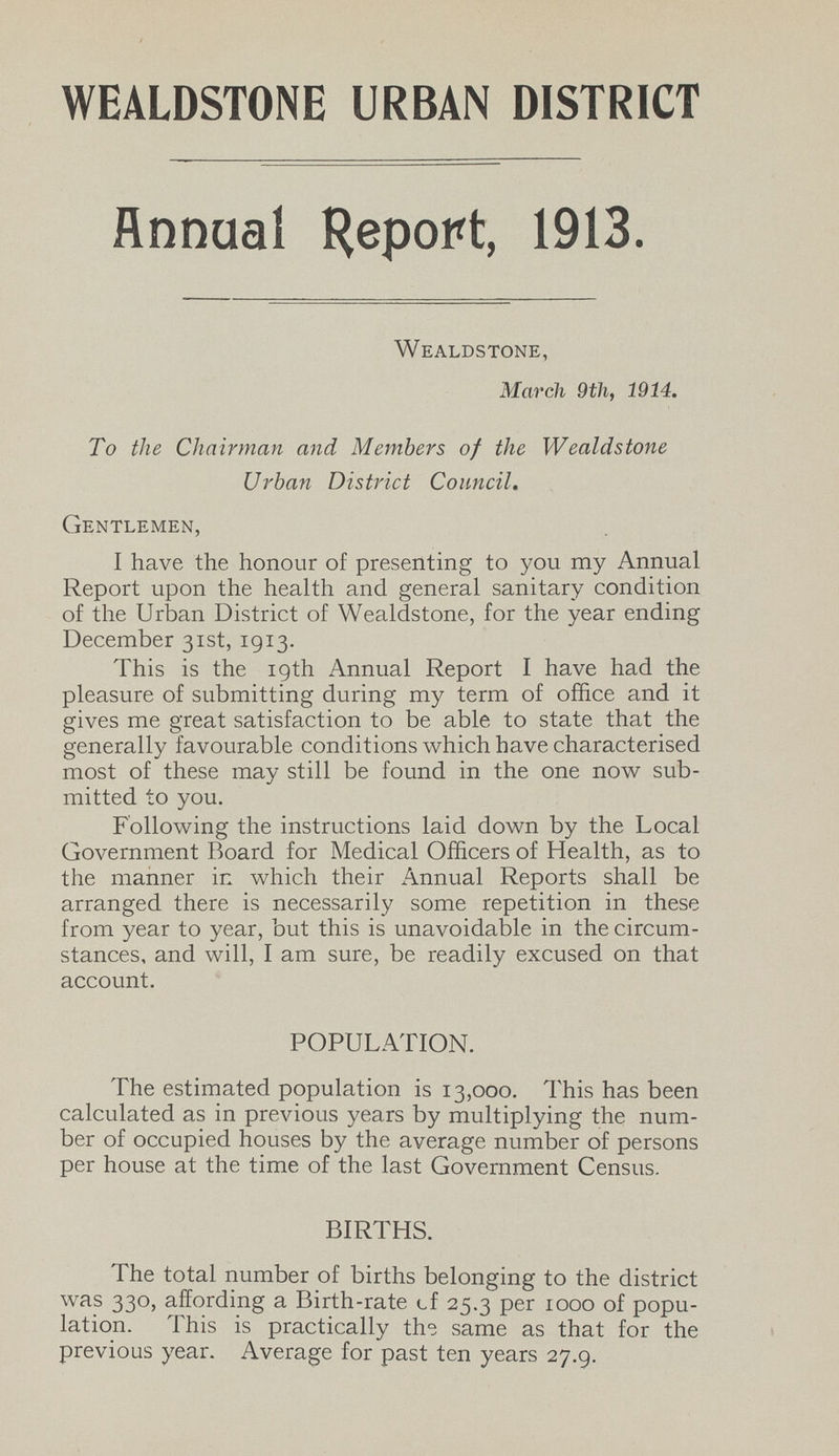 WEALDSTONE URBAN DISTRICT Annual Report, 1913. Wealdstone, March 9th, 1914. To the Chairman and Members of the Wealdstone Urban District Council. Gentlemen, I have the honour of presenting to you my Annual Report upon the health and general sanitary condition of the Urban District of Wealdstone, for the year ending December 31st, 1913. This is the 19th Annual Report I have had the pleasure of submitting during my term of office and it gives me great satisfaction to be able to state that the generally favourable conditions which have characterised most of these may still be found in the one now sub mitted to you. Following the instructions laid down by the Local Government Board for Medical Officers of Health, as to the manner in which their Annual Reports shall be arranged there is necessarily some repetition in these from year to year, but this is unavoidable in the circum stances, and will, I am sure, be readily excused on that account. POPULATION. The estimated population is 13,000. This has been calculated as in previous years by multiplying the num ber of occupied houses by the average number of persons per house at the time of the last Government Census. BIRTHS. The total number of births belonging to the district was 330, affording a Birth-rate of 25.3 per 1000 of popu lation. This is practically the same as that for the previous year. Average for past ten years 27.9.