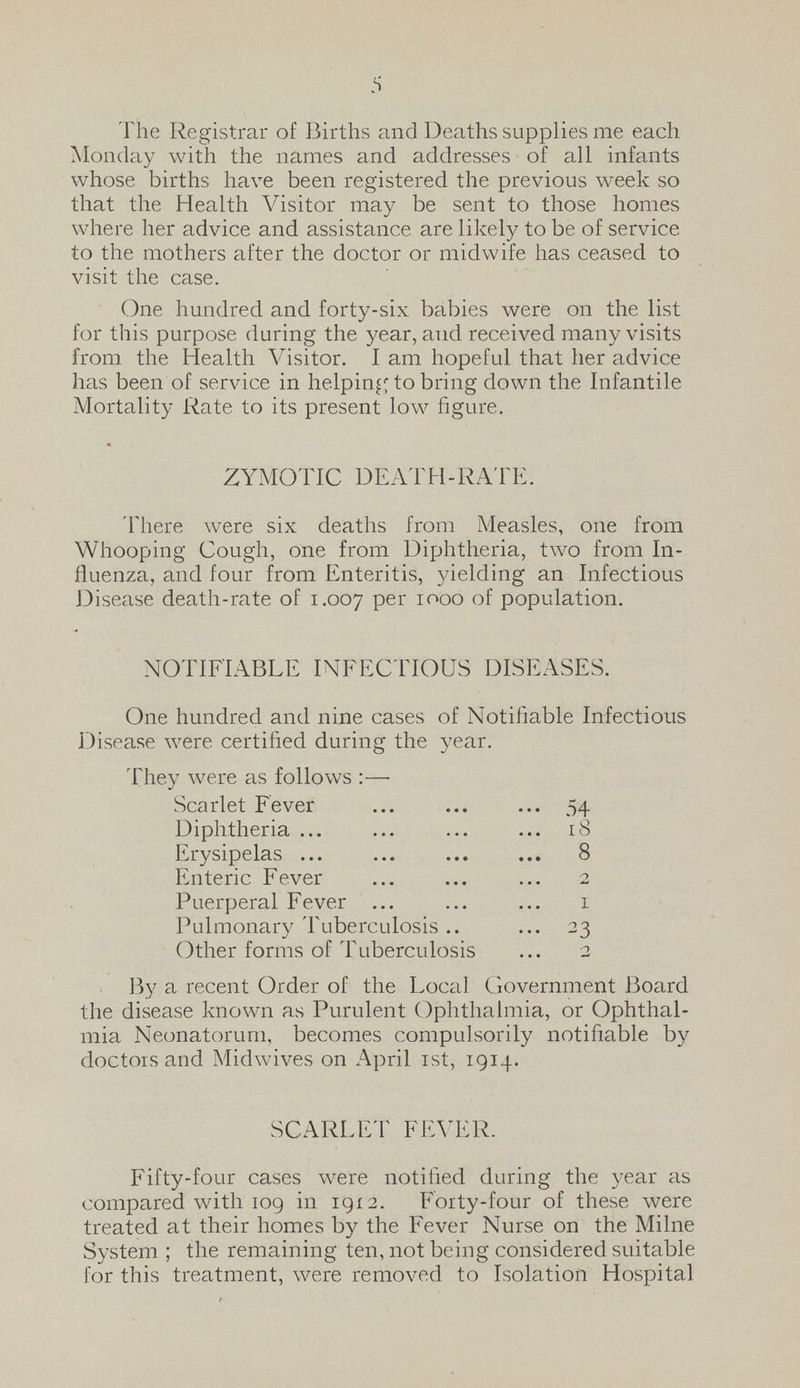 5 The Registrar of Births and Deaths supplies me each Monday with the names and addresses of all infants whose births have been registered the previous week so that the Health Visitor may be sent to those homes where her advice and assistance are likely to be of service to the mothers after the doctor or midwife has ceased to visit the case. One hundred and forty-six babies were on the list for this purpose during the year, and received many visits from the Health Visitor. I am hopeful that her advice has been of service in helping to bring down the Infantile Mortality Rate to its present low figure. ZYMOTIC DEATH-RATE. There were six deaths from Measles, one from Whooping Cough, one from Diphtheria, two from In fluenza, and four from Enteritis, yielding an Infectious Disease death-rate of 1.007 Per 1000 of population. NOTIFIABLE INFECTIOUS DISEASES. One hundred and nine cases of Notifiable Infectious Disease were certified during the year. They were as follows:— Scarlet Fever 54 Diphtheria 18 Erysipelas 8 Enteric Fever 2 Puerperal Fever 1 Pulmonary Tuberculosis 23 Other forms of Tuberculosis 2 By a recent Order of the Local Government Board the disease known as Purulent Ophthalmia, or Ophthal mia Neonatorum, becomes compulsorily notifiable by doctors and Midwives on April 1st, 1914. SCARLET FEVER. Fifty-four cases were notified during the year as compared with 109 in 1912. Forty-four of these were treated at their homes by the Fever Nurse on the Milne System; the remaining ten, not being considered suitable for this treatment, were removed to Isolation Hospital