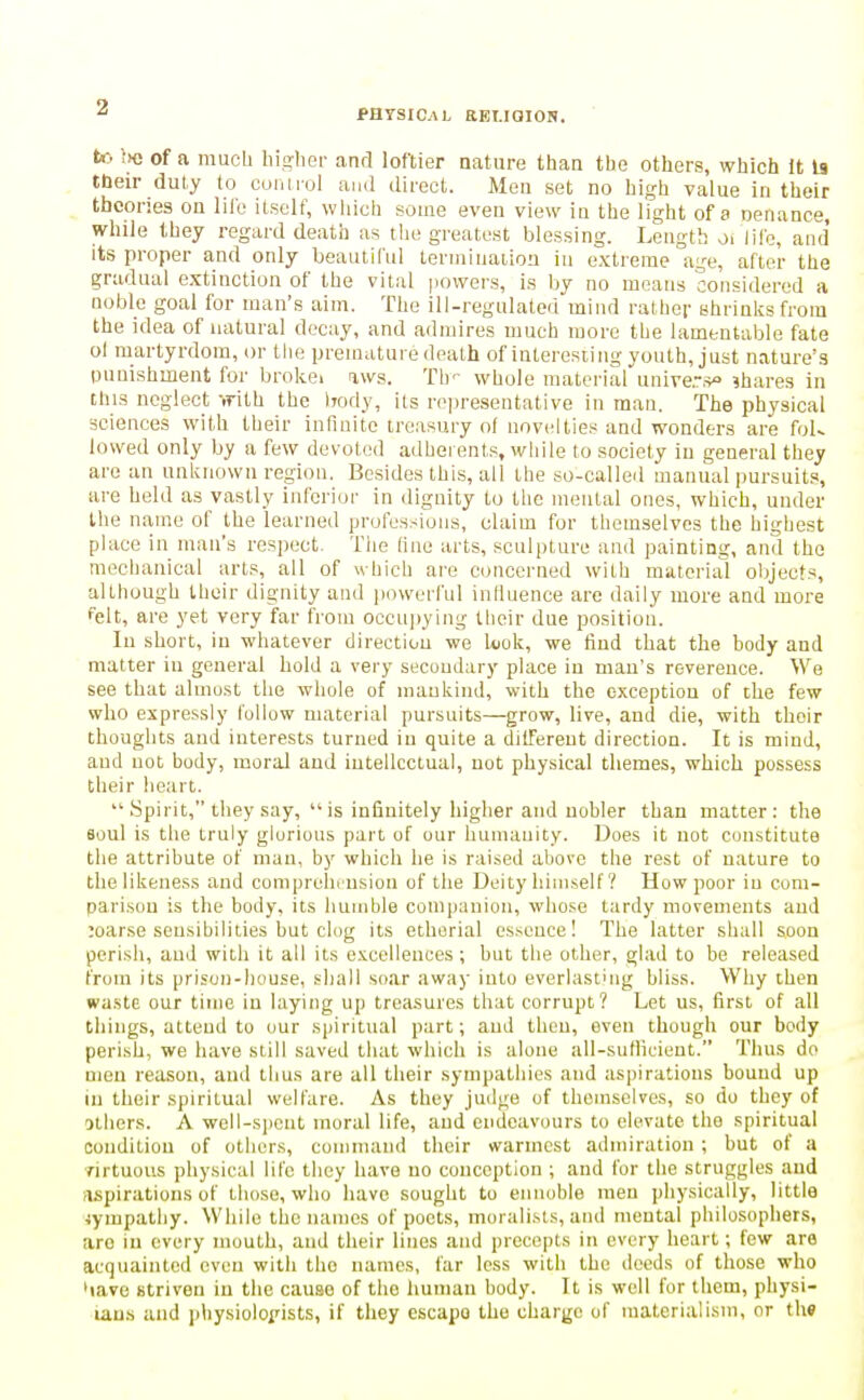 PHTSIC.VL REI.iaiON. tc. ;>e of a much liisrher and loftier nature than the others, which It la their duty to cunirol ami direct. Men set no high value in their theories on liib itself, which some even view iu the light of a oenance, while they regard death as tlie greatest blessing. Length oi life, and its proper and only beautiful termination iu extreme age, after the gradual extinction of the vital powers, is by no means considered a noble goal for man's aim. The ili-regulaterrmind rather shrinlcsfrora the idea of natural decay, and admires much more the lamentable fate ol martyrdom, or the premature death of interesting youth, just nature's punishment for brokei aws. Th- whole material unire.,> shares in this neglect -.rith the irody, its representative in man. The physical sciences with their infmitc treasury of novelties and wonders are fol- lowed only by a few devoted adherents, while to society iu general they are an unknown region. Besides this, all the so-called manual pursuits, are held as vastly iiiferiui- in dignity to the mental ones, which, under the name of the learned professions, claim for themselves the highest place in man's respect. The line arts, sculpture and painting, and the mechanical arts, all of which are concerned with material objects, although their dignity and i)owerful inlluence are daily more and more felt, are yet very far from occupying their due position. In short, in whatever direction we Uok, we find that the body and matter in general hold a very secoudary place iu mau's reverence. We see that almost the whole of maukind, with the exception of the few who expressly follow material pursuits—grow, live, and die, with their thoughts and interests turned iu quite a dilTerent direction. It is mind, and not body, moral and iutellcciual, not physical themes, which possess their heart.  Spirit, they say,  is infinitely higher and uobler than matter: the aoul is the truly glorious part of our humanity. Does it not constitute the attribute of man, by which he is rai.sed above the rest of nature to the likeness and comprelirusion of the Deity himself ? How poor iu com- parison is the body, its humble companion, whose tardy movements and ;oarse seusibilities hut clog its etherial essence! The latter shall soon perish, and with it all its excellences; but the other, glad to be released from its prison-house, shall soar away into everlasting bliss. Why then waste our time in laying up trea.sures that corrupt? Let us, first of all things, attend to our spiritual part; and then, even though our body perish, we have still saved that which is alone all-suflicieut. Thus do men reason, and thus are all their sympathies and aspirations bound up in their spiritual welfare. As they judge of themselves, so do they of others. A well-s))ont moral life, and endeavours to elevate the spiritual condition of others, command their warmest admiration ; but of a rirtuoiis physical life they have uo conception ; and for the struggles and nspirations of those, who have sought to ennoble men physically, little 4ympathy. While the names of poets, moralists, and mental philosophers, arc iu every mouth, and their lines and precepts in every heart; few are acquainted even with the names, far less with the deeds of those who 'lave striven iu the cause of the human body. It is well for them, physi- laus and i)hysioloi'ists, if they escape the charge of materialism, or t\\9