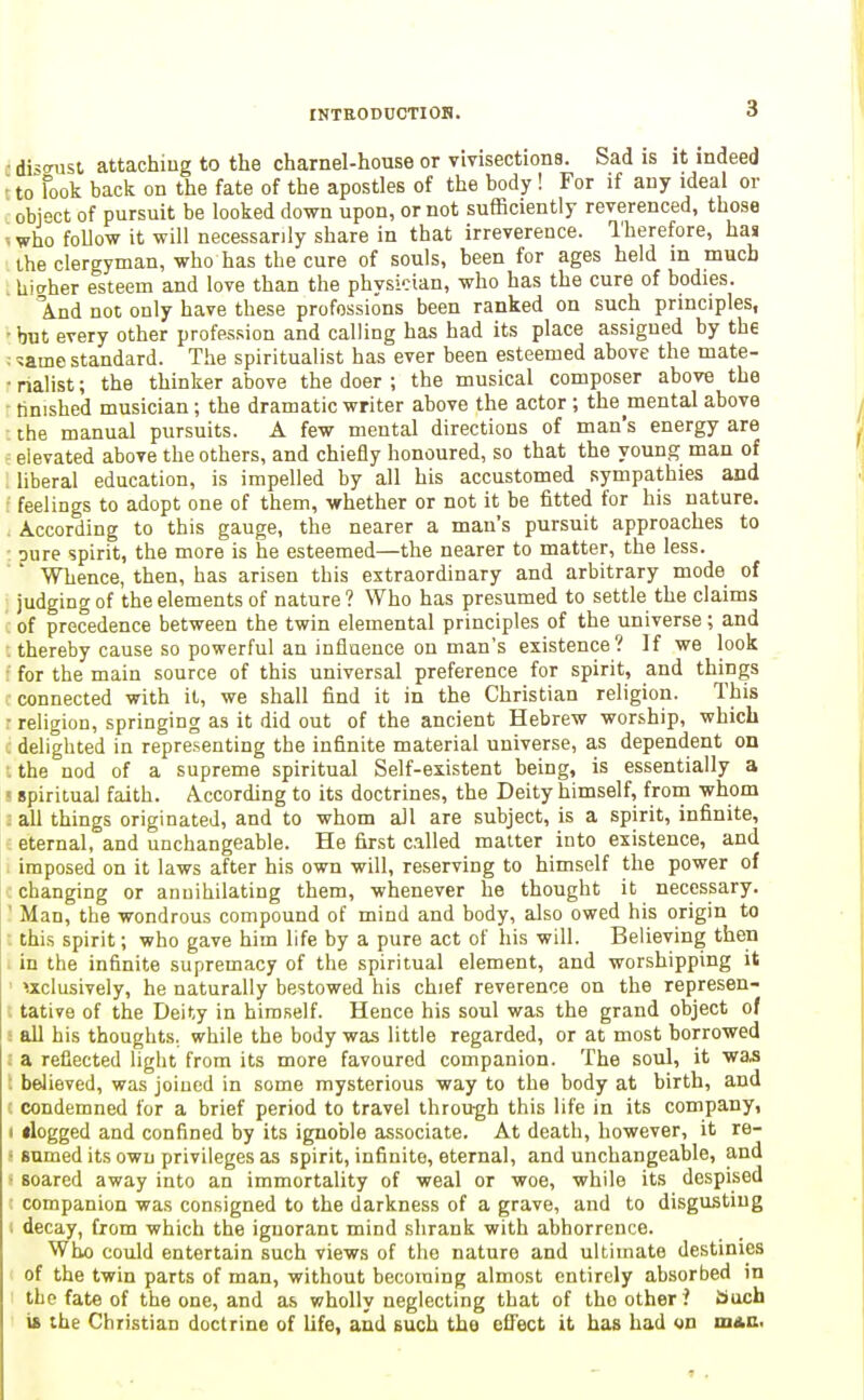 c distnist attaching to the charnel-house or vivisectiona. Sad is it indeed ' to Took back on the fate of the apostles of the body! For if any ideal or object of pursuit be looked down upon, or not sufficiently reverenced, those ■■ who foUow it will necessarily share in that irreverence. Therefore, has the clergyman, who has the cure of souls, been for ages held in much . hicrher esteem and love than the physician, who has the cure of bodies. \nd not only have these professions been ranked on such principles, ■ but every other profession and calling has had its place assigned by the : ^ame standard. The spiritualist has ever been esteemed above the mate- ■ nalist; the thinker above the doer ; the musical composer above the finished musician; the dramatic writer above the actor ; the mental above the manual pursuits. A few mental directions of man's energy are elevated above the others, and chiefly honoured, so that the young man of liberal education, is impelled by all his accustomed sympathies and feelings to adopt one of them, whether or not it be fitted for his nature. . According to this gauge, the nearer a man's pursuit approaches to : oure spirit, the more is he esteemed—the nearer to matter, the less. Whence, then, has arisen this extraordinary and arbitrary mode of judging of the elements of nature ? Who has presumed to settle the claims of precedence between the twin elemental principles of the universe; and thereby cause so powerful an inflaeuce on man's existence? If we look for the main source of this universal preference for spirit, and things connected with it, we shall find it in the Christian religion. This • religion, springing as it did out of the ancient Hebrew worship, which delighted in representing the infinite material universe, as dependent on . the nod of a supreme spiritual Self-existent being, is essentially a > spiritual faith. According to its doctrines, the Deity himself, from whom : all things originated, and to whom all are subject, is a spirit, infinite, eternal, and unchangeable. He first called matter into existence, and imposed on it laws after his own will, reserving to himself the power of : changing or annihilating them, whenever he thought it necessary. ' Man, the wondrous compound of mind and body, also owed his origin to : this spirit; who gave him life by a pure act of his will. Believing then . in the infinite supremacy of the spiritual element, and worshipping it ' exclusively, he naturally bestowed his chief reverence on the represen- ; tative of the Deity in himself. Hence his soul was the grand object of ■ all his thoughts, while the body was little regarded, or at most borrowed : a reflected light from its more favoured companion. The soul, it was ; believed, was joined in some mysterious way to the body at birth, and condemned for a brief period to travel through this life in its company, I dogged and confined by its ignoble associate. At death, however, it re- ' snmed its own privileges as spirit, infinite, eternal, and unchangeable, and • soared away into an immortality of weal or woe, while its despised companion was consigned to the darkness of a grave, and to disgusting ; decay, from which the iguoranc mind shrank with abhorrence. Who could entertain such views of the nature and ultimate destinies I of the twin parts of man, without becoming almost entirely absorbed in the fate of the one, and as wholly neglecting that of the other ? auch is the Christian doctrine of life, and such the cflfect it has had on mAC