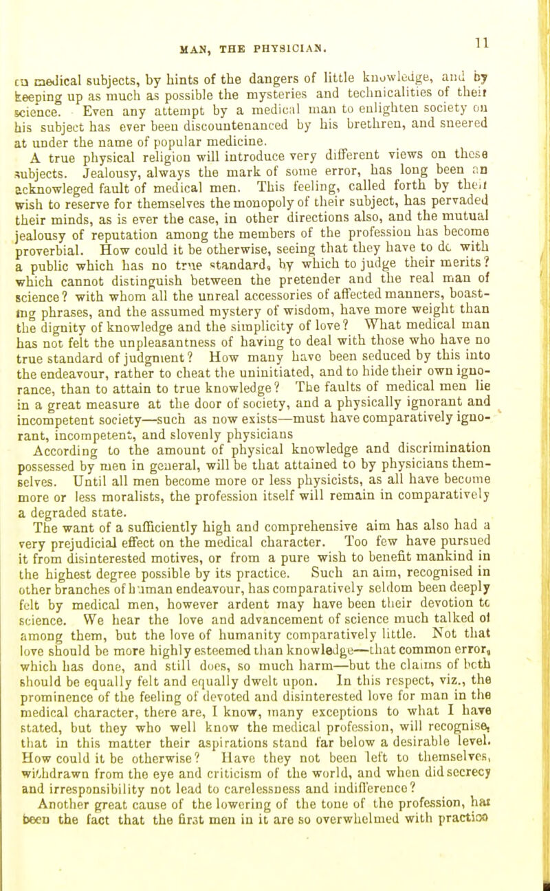 cu medical subjects, by hints of the dangers of little knowledge, and by keeping up as much as possible the mysteries and technicalities of theif science Even any attempt by a mediciil man to eulighten society on his subject has ever been discountenanced by his brethren, and sneered at under the name of popular medicine. A true physical religion will introduce very diEFerent views on those subjects. Jealousy, always the mark of some error, has long been an acknowleged fault of medical men. This feeling, called forth by theii wish to reserve for themselves the monopoly of their subject, has pervaded their minds, as is ever the case, in other directions also, and the mutual jealousy of reputation among the members of the professiou has become proverbial. How could it be otherwise, seeing that they have to dc with a public which has no trne standard, by which to judge their merits ? which cannot distinguish between the pretender and the real man of science? with whom all the unreal accessories of affected manners, boast- ing phrases, and the assumed mystery of wisdom, have more weight than the dignity of knowledge and the simplicity of love? What medical man has not felt the unpleasantness of having to deal with those who have no true standard of judgment? How many have been seduced by this into the endeavour, rather to cheat the uninitiated, and to hide their own igno- rance, than to attain to true knowledge? The faults of medical men lie in a great measure at the door of society, and a physically ignorant and incompetent society—such as now exists—must have comparatively igno- rant, incompetent, and slovenly physicians According to the amount of physical knowledge and discrimination possessed by men in general, will be that attained to by physicians them- selves. Until all men become more or less physicists, as all have become more or less moralists, the profession itself will remain in comparatively a degraded state. The want of a sufficiently high and comprehensive aim has also had a very prejudicial effect on the medical character. Too few have pursued it from disinterested motives, or from a pure wish to benefit mankind in the highest degree possible by its practice. Such an aim, recognised in other branches of h uman endeavour, has comparatively seldom been deeply felt by medical men, however ardent may have been tiieir devotion to science. We hear the love and advancement of science much talked o) among them, but the love of humanity comparatively little. Not that love should be more highly esteemed than knowledge—that common error, which has done, and still dues, so much harm—but the claims of bcth should be equally felt and equally dwelt upon. In this respect, viz., the prominence of the feeling of devoted and disinterested love for man in the medical character, there are, I know, many exceptions to what I hare stated, but they who well know the medical profession, will recognise, that in this matter their aspirations stand far below a desirable level. How could it be otherwise? Have they not been left to themselves, withdrawn from the eye and criticism of the world, and when did secrecy and irresponsibility not lead to carelessness and indifl'erence? Another great cause of the lowering of the tone of the profession, hat been the fact that the first men in it are so overwhelmed with practioo