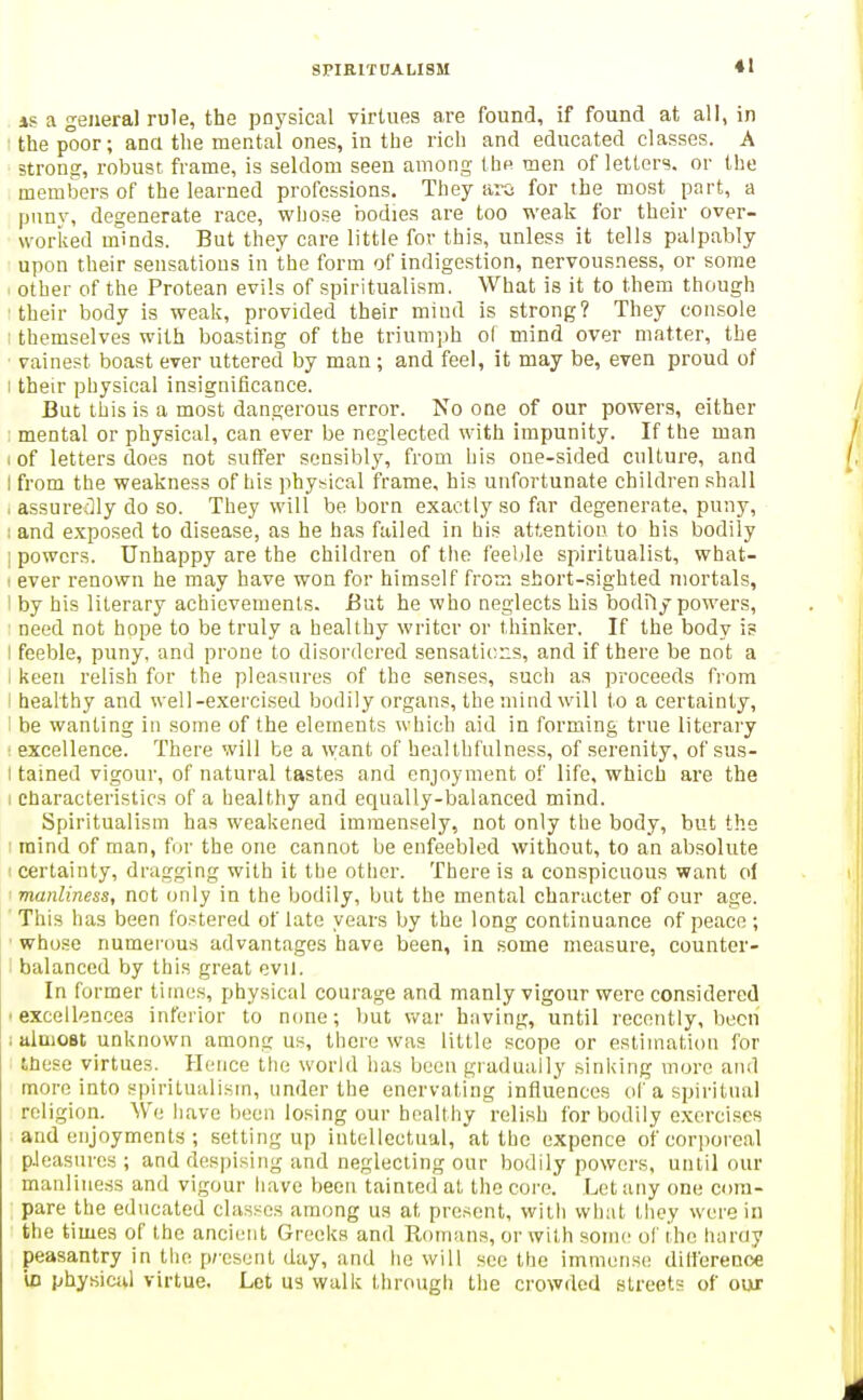 SPIRIT CA LI SM IS a general rule, the pnysical virtues are found, if found at all, in the poor; ana the mental ones, in tbe rich and educated classes. A strong, robust frame, is seldom seen among the men of letters, or the members of the learned professions. They ai-o for the most part, a pnnv, degenerate race, wiiose bodies are too weak for their over- worked minds. But they care little for this, unless it tells palpably upon their sensations in the form of indigestion, nervousness, or some other of the Protean evils of spiritualism. What is it to them though ■their body is weak, provided their mind is strong? They console ; themselves with boasting of the triumph o( mind over matter, the ■ vainest boast ever uttered by man ; and feel, it may be, even proud of I their physical insignificance. But this is a most dangerous error. No one of our powers, either : mental or physical, can ever be neglected with impunity. If the man I of letters does not suffer sensibly, from his one-sided culture, and I from the weakness of his physical frame, his unfortunate children shall , assuredly do so. They will be born exactly so far degenerate, puny, : and exposed to disease, as he has failed in his attention to his bodily 1 powers. Unhappy are the children of the feeble spiritualist, what- I ever renown he may have won for himself from short-sighted mortals, 1 by his literary achievements. But he who neglects his bodily powers, need not hope to be truly a healthy writer or thinker. If the body is I feeble, puny, and prone to disordered sensations, and if there be not a I keen relish for the pleasures of the senses, such as proceeds from I healthy and well-exercised bodily organs, the mind will to a certainty, 1 be wanting in some of the elements which aid in forming true literary : excellence. There will be a want of healthfulness, of serenity, of sus- I tained vigour, of natural tastes and enjoyment of life, which ai'e the I characteristics of a healthy and eqnally-balanced mind. Spiritualism has weakened immensely, not only the body, but the raind of man, f ir the one cannot be enfeebled without, to an absolute • certainty, dragging with it the other. There is a conspicuous want o( manliness, not only in the bodily, but the mental character of our age. This has been Ibstered of late years by the long continuance of peace; whose numerous advantages have been, in some measure, counter- ■ balanced by this great evil. In former times, physical courage and manly vigour were considered • excellences inferior to none; but vi^ar having, until recently, becii 1 almost unknown among us, there was little scope or estimation for tnese virtues. Hence the world has been gradually sinking more and more into spiritualism, under the enervating influences of a spiritmil religion. We have been losing our healthy relish for bodily exercises and enjoyments ; setting up intellectual, at tbe expence of corporeal pJeasures ; and despising and neglecting our bodily powers, until our manliness and vigour have been tainted at the core. Let any one com- pare the educated classes among us at present, with what they were in the times of the anciiMit Greeks and Roinans, or with some of the haray peasantry in the p;-esent day, and he will see the immense dilferenoe in physical virtue. Let us walk through the crowded streets of our