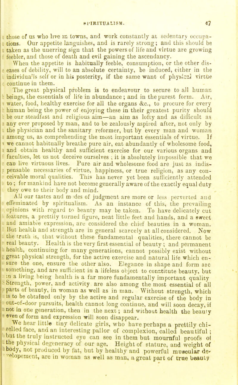 : those of us who live in towns, and work constantly ai scileiitary occupa- tions. Our appetite languishes, and is rarely strong; and this should be : taken as the unerring sign that the powers of life and virtue are growing • feebler, and those of death and evil gaining the ascendancy. When the appetite is habitually feeble, consumption, or the other dis- 5 eases of debility, will to an absolute certainty, be induced, c-ither in the . individua'ls self or in his posterity, if the same want of physical virtue continue in them. The great physical problem is to endeavour to secure to all human !: beings, the essentials of life in abundance ; and in the purest form. Air, ' water, food, healthy exercise for 3JI the organs &c., to procure for every human being the power of enjoying these in their greatest purity should be our steadfast and religious aim—an aim as lofiy and as difficult as ! any ever proposed by man, and to be zealously aspired after, not only by the physician and the sanitary reformer, but by every man and woman i among us, as comprehending the most important essentials of virtue. If 1 we cannot habitually breathe pure air, eat abundantly of wholesome food, 1 and obtain healthy and sufficient exercise for our various organs and faculties, let us uot deceive ourselves i it is absolutely impossible that we can live virtuous lives. Pure air and wholesome food are just as indis- - pensable necessaries of virtue, happiness, or true religion, as any con- ceivable moral qualities. This has never yet been sufficiently attended to ; for mankind have not become generally aware of the exactly equal duty they owe to their body and mind. All our tastes and m des of judgment are more or less perverted and ' efTeminated by spiritualism. As an instance of this, the prevailing opinions with regard to beauty may be taken. To have delicately cut features, a prettily turned ligure, neat little feet and hands, and a sweet and amiabie expression, are considered the chief beauties in a woman. But health and strength are in general scarcely at all considered. Now the truth is, that without these fundamental qualities, there cannot be ■ real beauty. Health is the very first essential of beauty ; and permanent . health, continuing for many generations, cannot possibly exist without . great physical strength, for the active exercise and natural life which en- sure the one, ensure the other also. Elegance in shape and form arc • something, and are sufficient in a lifeless oiiject to constitute beauty, but :n a living being health is a far more fundamentally important quality ^Strength, power, and activity are also among the most essential of all parts of beauty, in woman as well as in man. Without strength, which is t« be obtained only by the active and regular exercise of the body in out-of-door pursuits, health cannot long continue, and will soon decay, if Bnot in one generation, then in the next; and without health the beauty » even of form and expression will soon disappear. We hear little tiny dolicate girls, who have perhaps a prettily chi- Hclled face, and an interesting pallor of complexion, called beautiful; but the truly instructed eye can see in them but mournful proofs 0I ; the physical degeneracy of our age. Height of stature, and weight of ■ibody, not produced by fat, but by healthy and powerful muscular dc ■-•filopement, are in woman as well as man, a great part of true beauty